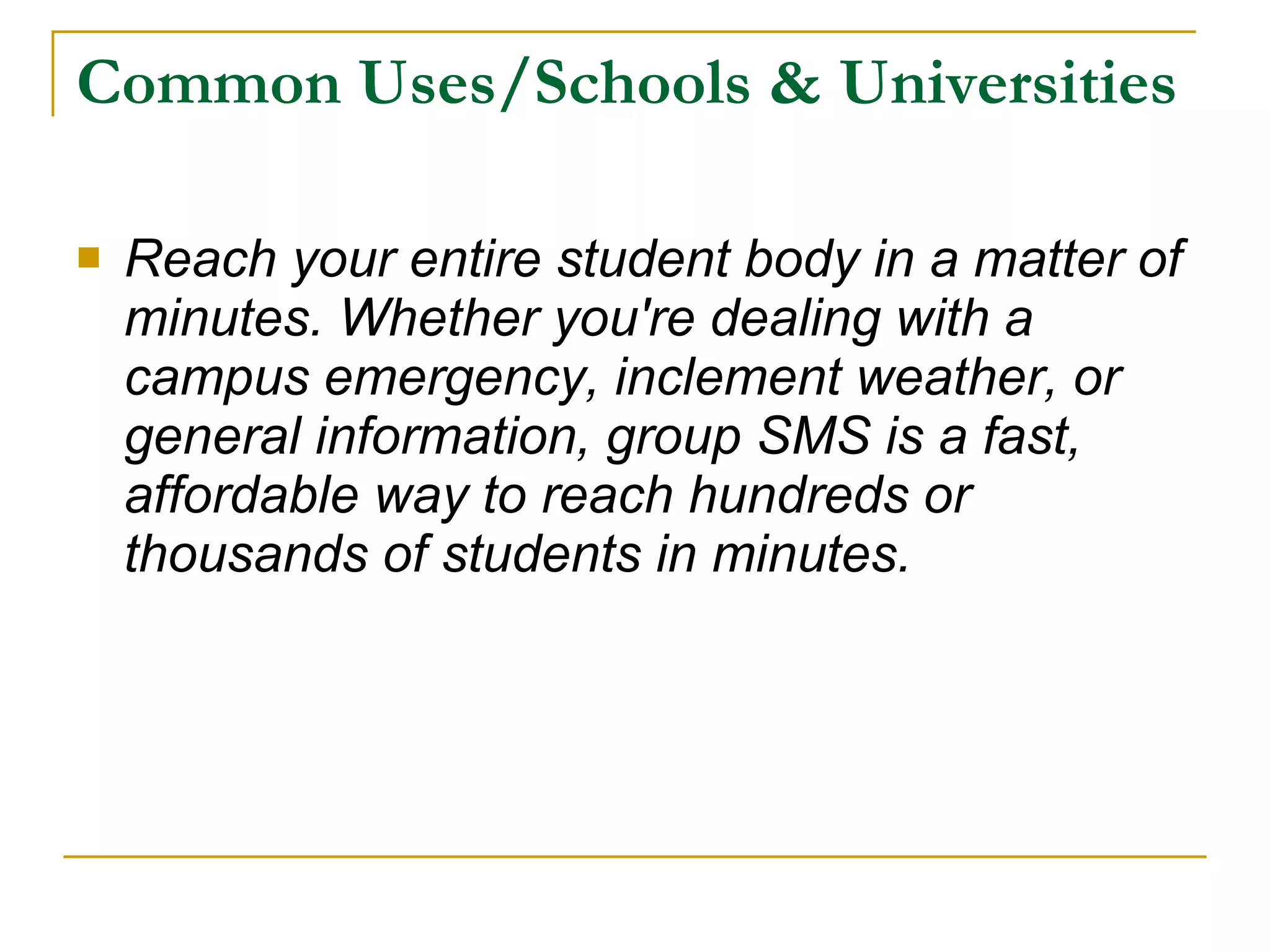 Common Uses/Schools & Universities Reach your entire student body in a matter of minutes. Whether you're dealing with a campus emergency, inclement weather, or general information, group SMS is a fast, affordable way to reach hundreds or thousands of students in minutes.   