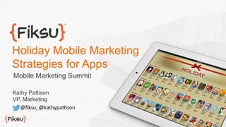 Holiday Mobile Marketing
Strategies for Apps
Kathy Pattison
VP, Marketing
	
  	
  	
  	
  	
  	
  @ﬁksu,	
  @kathypa-son
Mobile Marketing Summit
 