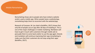 Mobile Remarketing
Remarketing shows ads to people who have visited a website
and/or used a mobile app. When people leave a website/app,
remarketing helps them to reconnect with the website/app.
Research of Canavan, M. (as cited in Buildfire, 2017) shows that
only 6% of people use an app after 30 days of installing it. This is
one of the major challenges in mobile marketing. Marketers will
have to get in touch with customers through mobile ads to
persuade them to come back and/or to use the app again. Brands
and marketers will continue improving their app remarketing to
make sure that their customers do not stop using their apps
(Buildfire, 2017).
 