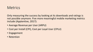 Metrics
Only measuring the success by looking at its downloads and ratings is
not possible anymore. Five more meaningful mobile marketing metrics
include (Apptentive, 2017):
• Average Revenue per User (ARPU)
• Cost per Install (CPI), Cost per Loyal User (CPLU)
• Engagement
• Retention
 