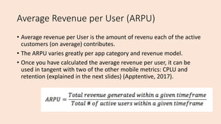 Average Revenue per User (ARPU)
• Average revenue per User is the amount of revenu each of the active
customers (on average) contributes.
• The ARPU varies greatly per app category and revenue model.
• Once you have calculated the average revenue per user, it can be
used in tangent with two of the other mobile metrics: CPLU and
retention (explained in the next slides) (Apptentive, 2017).
 