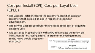 Cost per Install (CPI), Cost per Loyal User
(CPLU)
• The Cost per Install measures the customer acquisition costs for
customers that installed an app in response to seeing an
advertisement.
• The derived Cost per Loyal User metric looks at the cost of acquiring
an active user.
• It is best used in combination with ARPU to calculate the return on
investment for marketing efforts. In order for marketing to make
sense, ARPU should be greater
than CPLU.
 