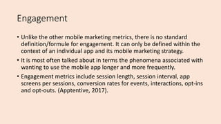 Engagement
• Unlike the other mobile marketing metrics, there is no standard
definition/formule for engagement. It can only be defined within the
context of an individual app and its mobile marketing strategy.
• It is most often talked about in terms the phenomena associated with
wanting to use the mobile app longer and more frequently.
• Engagement metrics include session length, session interval, app
screens per sessions, conversion rates for events, interactions, opt-ins
and opt-outs. (Apptentive, 2017).
 
