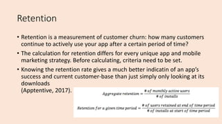 Retention
• Retention is a measurement of customer churn: how many customers
continue to actively use your app after a certain period of time?
• The calculation for retention differs for every unique app and mobile
marketing strategy. Before calculating, criteria need to be set.
• Knowing the retention rate gives a much better indicatin of an app’s
success and current customer-base than just simply only looking at its
downloads
(Apptentive, 2017).
 