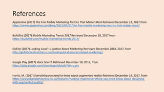 References
Apptentive (2017) The Five Mobile Marketing Metrics That Matter Most Retrieved December 22, 2017 from
https://www.apptentive.com/blog/2015/04/07/the-five-mobile-marketing-metrics-that-matter-most/
Buildfire (2017) Mobile Marketing Trends 2017 Retrieved December 18, 2017 from
https://buildfire.com/mobile-marketing-trends-2017/
GoFish (2017) Looking Local – Location Based Marketing Retrieved December 2018, 2017, from
http://gofishclientcatchers.com/looking-local-location-based-marketing/
Google Play (2017) Voice Search Retrieved December 18, 2017, from
https://play.google.com/store/apps/details?id=ru.yvs
Harris, M. (2017) Everything you need to know about augmented reality Retrieved December 18, 2017, from
https://www.digitalartsonline.co.uk/features/hacking-maker/everything-you-need-know-about-designing-
with-augmented-reality/
 