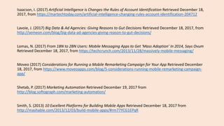 Isaacson, I. (2017) Artificial Intelligence is Changes the Rules of Account Identification Retrieved December 18,
2017, from https://martechtoday.com/artificial-intelligence-changing-rules-account-identification-204712
Lavoie, J. (2017) Big Data & Ad Agencies: Giving Reasons to Gut Decisions Retrieved December 18, 2017, from
http://semeon.com/blog/big-data-ad-agencies-giving-reason-to-gut-decisions/
Lomas, N. (2017) From 1BN to 2BN Users: Mobile Messaging Apps to Get ‘Mass Adoption’ In 2014, Says Ovum
Retrieved December 18, 2017, from https://techcrunch.com/2013/11/28/massively-mobile-messaging/
Moveo (2017) Considerations for Running a Mobile Remarketing Campaign for Your App Retrieved December
18, 2017, from https://www.moveoapps.com/blog/5-considerations-running-mobile-remarketing-campaign-
app/
Shetab, P. (2017) Marketing Automation Retrieved December 19, 2017 from
http://blog.softograph.com/marketing-automation/
Smith, S. (2013) 10 Excellent Platforms for Building Mobile Apps Retrieved December 18, 2017 from
http://mashable.com/2013/12/03/build-mobile-apps/#rm77YCG1EPqR
 