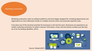 Marketing automation
Marketing automation refers to software platforms and technologies designed for marketing departments and
organizations to more effectively market on multiple channels online and automate repetitive tasks.
It has been one of the top three priorities for businesses in the last five years. Businesses are expected to use
mobile marketing automation to collect customer information, email, and even phone numbers just like they
do so for the desktop (Buildfire, 2017).
Source: Shetab (2017)
 