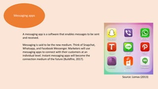 Messaging apps
A messaging app is a software that enables messages to be sent
and received.
Messaging is said to be the new medium. Think of Snapchat,
Whatsapp, and Facebook Messenger. Marketers will use
messaging apps to connect with their customers at an
individual level. Instant messaging apps will become the
connection medium of the future (Buildfire, 2017).
Source: Lomas (2013)
 