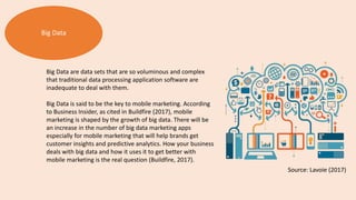 Big Data
Big Data are data sets that are so voluminous and complex
that traditional data processing application software are
inadequate to deal with them.
Big Data is said to be the key to mobile marketing. According
to Business Insider, as cited in Buildfire (2017), mobile
marketing is shaped by the growth of big data. There will be
an increase in the number of big data marketing apps
especially for mobile marketing that will help brands get
customer insights and predictive analytics. How your business
deals with big data and how it uses it to get better with
mobile marketing is the real question (Buildfire, 2017).
Source: Lavoie (2017)
 