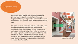 Augmented Reality
Augmented reality is a live, direct or indirect, view of a
physical, real-world enviornment whose elements are
‘augmented’ by computer-generated or extracted real-world
sensory input such as sound, video, graphics, haptics, or GPS
data.
The massive success of apps like Pokemon GO and Snapchat
mean a lot for mobile marketing. It is expected that
augmented and virtual reality will strongly impact mobile
devices and mobile marketing. There will be an increase in
the use of augmented reality mobile apps and devices in the
near future. The use of such apps will provide mobile
marketing with analytics that they do not have access to
now. This is an important trend that will reshape mobile
marketing (Buildfire, 2017).
Source: Harris (2017)
 