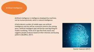 Artificial Intelligence
Artificial intelligence is intelligence displayed by machines,
not by humans/animals, which is natural intelligence.
A fairly decent number of mobile apps use artificial
intelligence and this will be a common trend in the coming
years. Artificial intelligent apps will be the next big thing for
mobile marketing. Think of an app that finds stores and
suggests people products based on their interests and buying
patterns (Buildfire, 2017).
Source: Isaacson (2017)
 