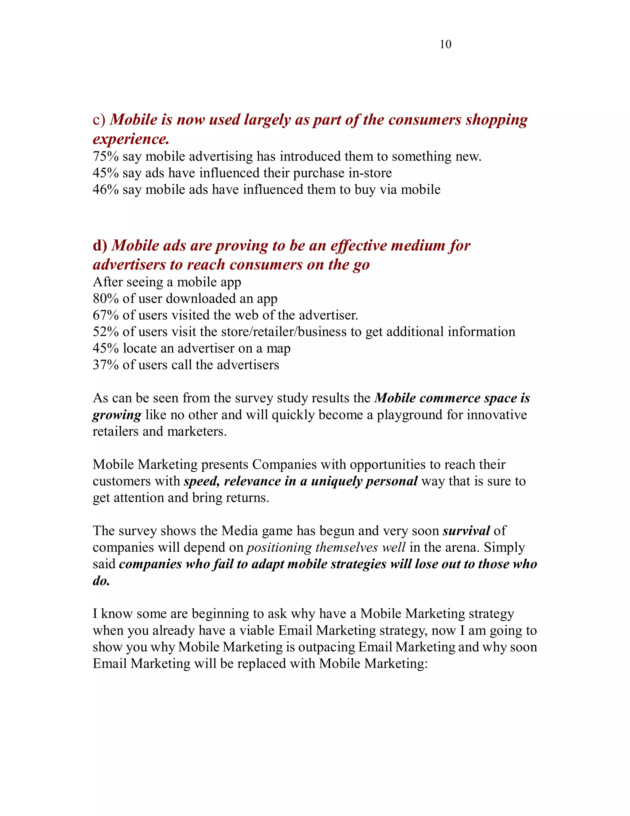 10
c) Mobile is now used largely as part of the consumers shopping
experience.
75% say mobile advertising has introduced them to something new.
45% say ads have influenced their purchase in-store
46% say mobile ads have influenced them to buy via mobile
d) Mobile ads are proving to be an effective medium for
advertisers to reach consumers on the go
After seeing a mobile app
80% of user downloaded an app
67% of users visited the web of the advertiser.
52% of users visit the store/retailer/business to get additional information
45% locate an advertiser on a map
37% of users call the advertisers
As can be seen from the survey study results the Mobile commerce space is
growing like no other and will quickly become a playground for innovative
retailers and marketers.
Mobile Marketing presents Companies with opportunities to reach their
customers with speed, relevance in a uniquely personal way that is sure to
get attention and bring returns.
The survey shows the Media game has begun and very soon survival of
companies will depend on positioning themselves well in the arena. Simply
said companies who fail to adapt mobile strategies will lose out to those who
do.
I know some are beginning to ask why have a Mobile Marketing strategy
when you already have a viable Email Marketing strategy, now I am going to
show you why Mobile Marketing is outpacing Email Marketing and why soon
Email Marketing will be replaced with Mobile Marketing:
 