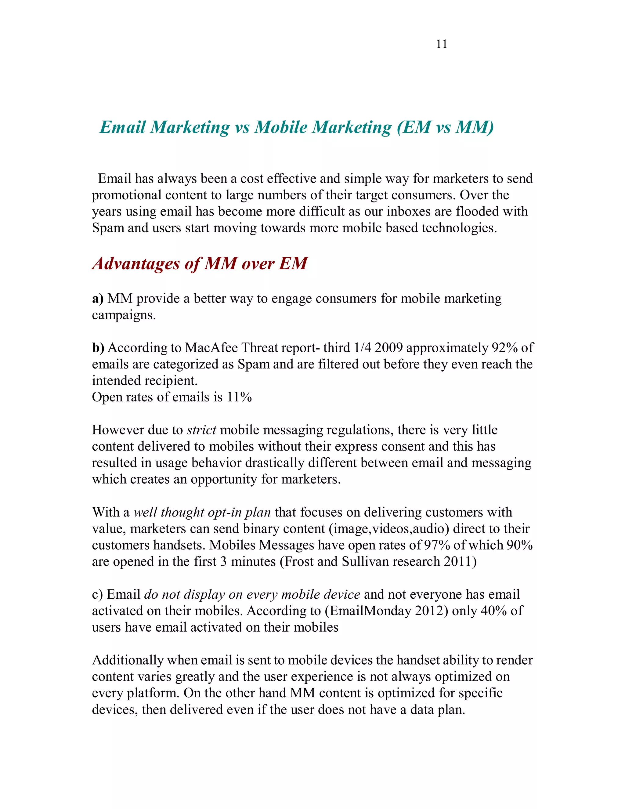 11
Email Marketing vs Mobile Marketing (EM vs MM)
Email has always been a cost effective and simple way for marketers to send
promotional content to large numbers of their target consumers. Over the
years using email has become more difficult as our inboxes are flooded with
Spam and users start moving towards more mobile based technologies.
Advantages of MM over EM
a) MM provide a better way to engage consumers for mobile marketing
campaigns.
b) According to MacAfee Threat report- third 1/4 2009 approximately 92% of
emails are categorized as Spam and are filtered out before they even reach the
intended recipient.
Open rates of emails is 11%
However due to strict mobile messaging regulations, there is very little
content delivered to mobiles without their express consent and this has
resulted in usage behavior drastically different between email and messaging
which creates an opportunity for marketers.
With a well thought opt-in plan that focuses on delivering customers with
value, marketers can send binary content (image,videos,audio) direct to their
customers handsets. Mobiles Messages have open rates of 97% of which 90%
are opened in the first 3 minutes (Frost and Sullivan research 2011)
c) Email do not display on every mobile device and not everyone has email
activated on their mobiles. According to (EmailMonday 2012) only 40% of
users have email activated on their mobiles
Additionally when email is sent to mobile devices the handset ability to render
content varies greatly and the user experience is not always optimized on
every platform. On the other hand MM content is optimized for specific
devices, then delivered even if the user does not have a data plan.
 