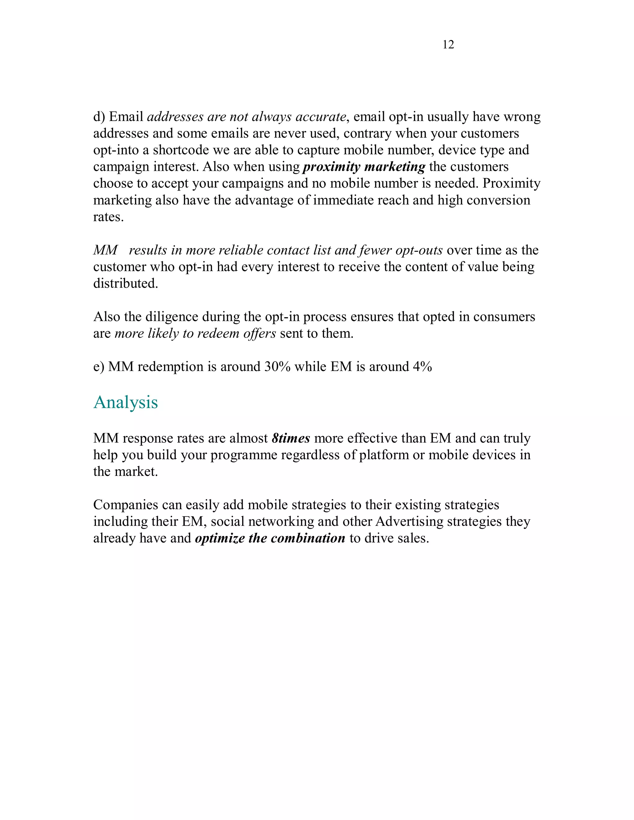 12
d) Email addresses are not always accurate, email opt-in usually have wrong
addresses and some emails are never used, contrary when your customers
opt-into a shortcode we are able to capture mobile number, device type and
campaign interest. Also when using proximity marketing the customers
choose to accept your campaigns and no mobile number is needed. Proximity
marketing also have the advantage of immediate reach and high conversion
rates.
MM results in more reliable contact list and fewer opt-outs over time as the
customer who opt-in had every interest to receive the content of value being
distributed.
Also the diligence during the opt-in process ensures that opted in consumers
are more likely to redeem offers sent to them.
e) MM redemption is around 30% while EM is around 4%
Analysis
MM response rates are almost 8times more effective than EM and can truly
help you build your programme regardless of platform or mobile devices in
the market.
Companies can easily add mobile strategies to their existing strategies
including their EM, social networking and other Advertising strategies they
already have and optimize the combination to drive sales.
 
