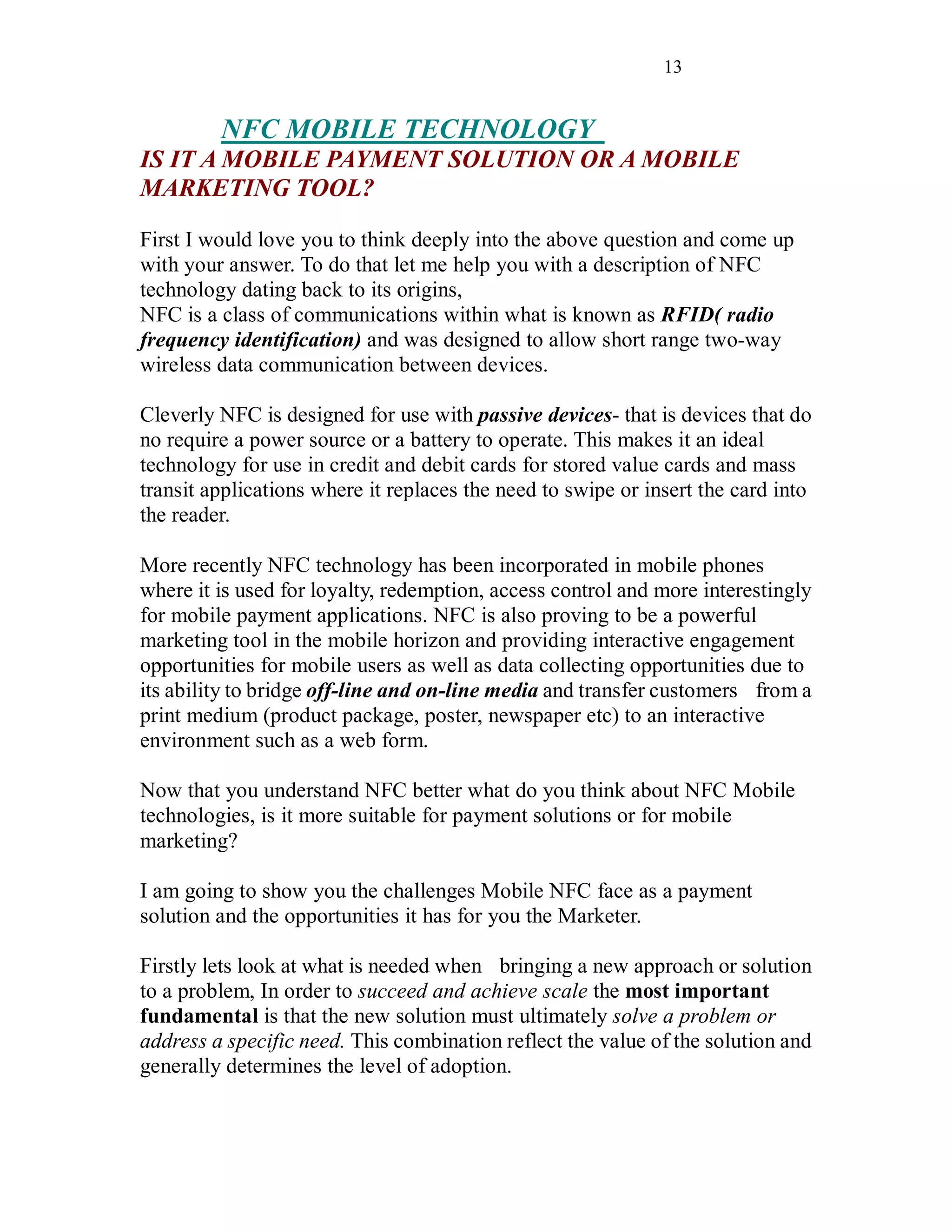 13
NFC MOBILE TECHNOLOGY
IS IT A MOBILE PAYMENT SOLUTION OR A MOBILE
MARKETING TOOL?
First I would love you to think deeply into the above question and come up
with your answer. To do that let me help you with a description of NFC
technology dating back to its origins,
NFC is a class of communications within what is known as RFID( radio
frequency identification) and was designed to allow short range two-way
wireless data communication between devices.
Cleverly NFC is designed for use with passive devices- that is devices that do
no require a power source or a battery to operate. This makes it an ideal
technology for use in credit and debit cards for stored value cards and mass
transit applications where it replaces the need to swipe or insert the card into
the reader.
More recently NFC technology has been incorporated in mobile phones
where it is used for loyalty, redemption, access control and more interestingly
for mobile payment applications. NFC is also proving to be a powerful
marketing tool in the mobile horizon and providing interactive engagement
opportunities for mobile users as well as data collecting opportunities due to
its ability to bridge off-line and on-line media and transfer customers from a
print medium (product package, poster, newspaper etc) to an interactive
environment such as a web form.
Now that you understand NFC better what do you think about NFC Mobile
technologies, is it more suitable for payment solutions or for mobile
marketing?
I am going to show you the challenges Mobile NFC face as a payment
solution and the opportunities it has for you the Marketer.
Firstly lets look at what is needed when bringing a new approach or solution
to a problem, In order to succeed and achieve scale the most important
fundamental is that the new solution must ultimately solve a problem or
address a specific need. This combination reflect the value of the solution and
generally determines the level of adoption.
 