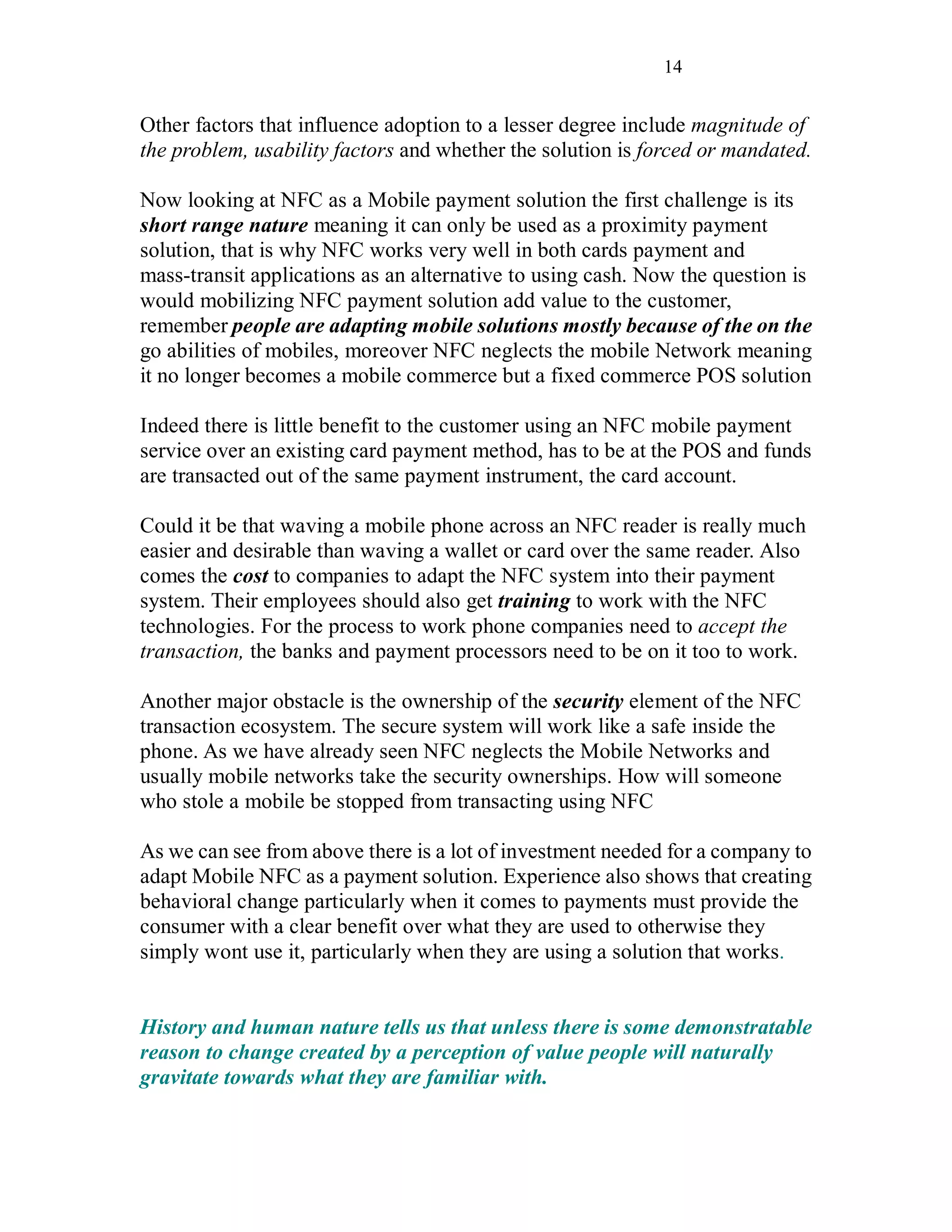 14
Other factors that influence adoption to a lesser degree include magnitude of
the problem, usability factors and whether the solution is forced or mandated.
Now looking at NFC as a Mobile payment solution the first challenge is its
short range nature meaning it can only be used as a proximity payment
solution, that is why NFC works very well in both cards payment and
mass-transit applications as an alternative to using cash. Now the question is
would mobilizing NFC payment solution add value to the customer,
remember people are adapting mobile solutions mostly because of the on the
go abilities of mobiles, moreover NFC neglects the mobile Network meaning
it no longer becomes a mobile commerce but a fixed commerce POS solution
Indeed there is little benefit to the customer using an NFC mobile payment
service over an existing card payment method, has to be at the POS and funds
are transacted out of the same payment instrument, the card account.
Could it be that waving a mobile phone across an NFC reader is really much
easier and desirable than waving a wallet or card over the same reader. Also
comes the cost to companies to adapt the NFC system into their payment
system. Their employees should also get training to work with the NFC
technologies. For the process to work phone companies need to accept the
transaction, the banks and payment processors need to be on it too to work.
Another major obstacle is the ownership of the security element of the NFC
transaction ecosystem. The secure system will work like a safe inside the
phone. As we have already seen NFC neglects the Mobile Networks and
usually mobile networks take the security ownerships. How will someone
who stole a mobile be stopped from transacting using NFC
As we can see from above there is a lot of investment needed for a company to
adapt Mobile NFC as a payment solution. Experience also shows that creating
behavioral change particularly when it comes to payments must provide the
consumer with a clear benefit over what they are used to otherwise they
simply wont use it, particularly when they are using a solution that works.
History and human nature tells us that unless there is some demonstratable
reason to change created by a perception of value people will naturally
gravitate towards what they are familiar with.
 