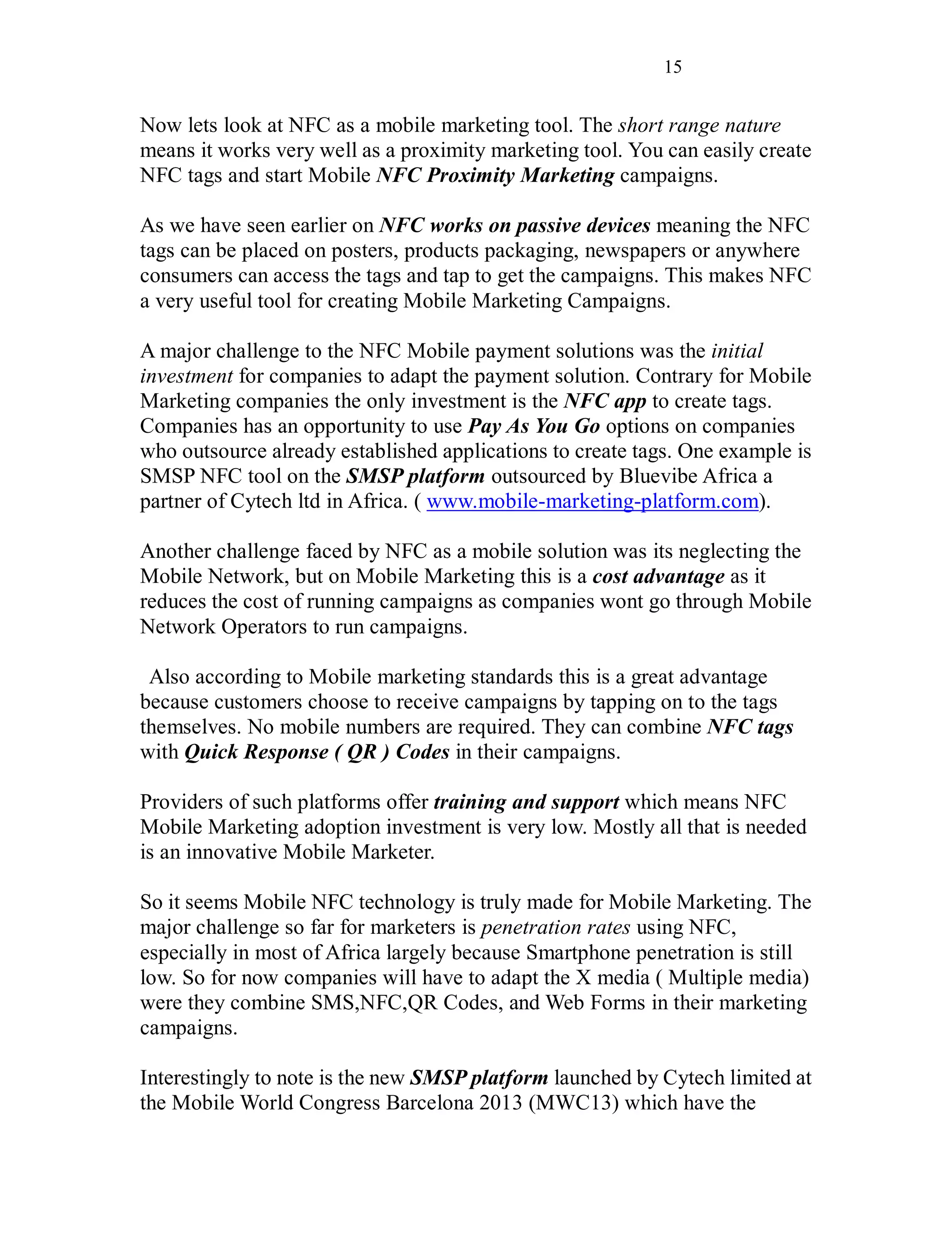 15
Now lets look at NFC as a mobile marketing tool. The short range nature
means it works very well as a proximity marketing tool. You can easily create
NFC tags and start Mobile NFC Proximity Marketing campaigns.
As we have seen earlier on NFC works on passive devices meaning the NFC
tags can be placed on posters, products packaging, newspapers or anywhere
consumers can access the tags and tap to get the campaigns. This makes NFC
a very useful tool for creating Mobile Marketing Campaigns.
A major challenge to the NFC Mobile payment solutions was the initial
investment for companies to adapt the payment solution. Contrary for Mobile
Marketing companies the only investment is the NFC app to create tags.
Companies has an opportunity to use Pay As You Go options on companies
who outsource already established applications to create tags. One example is
SMSP NFC tool on the SMSP platform outsourced by Bluevibe Africa a
partner of Cytech ltd in Africa. ( www.mobile-marketing-platform.com).
Another challenge faced by NFC as a mobile solution was its neglecting the
Mobile Network, but on Mobile Marketing this is a cost advantage as it
reduces the cost of running campaigns as companies wont go through Mobile
Network Operators to run campaigns.
Also according to Mobile marketing standards this is a great advantage
because customers choose to receive campaigns by tapping on to the tags
themselves. No mobile numbers are required. They can combine NFC tags
with Quick Response ( QR ) Codes in their campaigns.
Providers of such platforms offer training and support which means NFC
Mobile Marketing adoption investment is very low. Mostly all that is needed
is an innovative Mobile Marketer.
So it seems Mobile NFC technology is truly made for Mobile Marketing. The
major challenge so far for marketers is penetration rates using NFC,
especially in most of Africa largely because Smartphone penetration is still
low. So for now companies will have to adapt the X media ( Multiple media)
were they combine SMS,NFC,QR Codes, and Web Forms in their marketing
campaigns.
Interestingly to note is the new SMSP platform launched by Cytech limited at
the Mobile World Congress Barcelona 2013 (MWC13) which have the
 