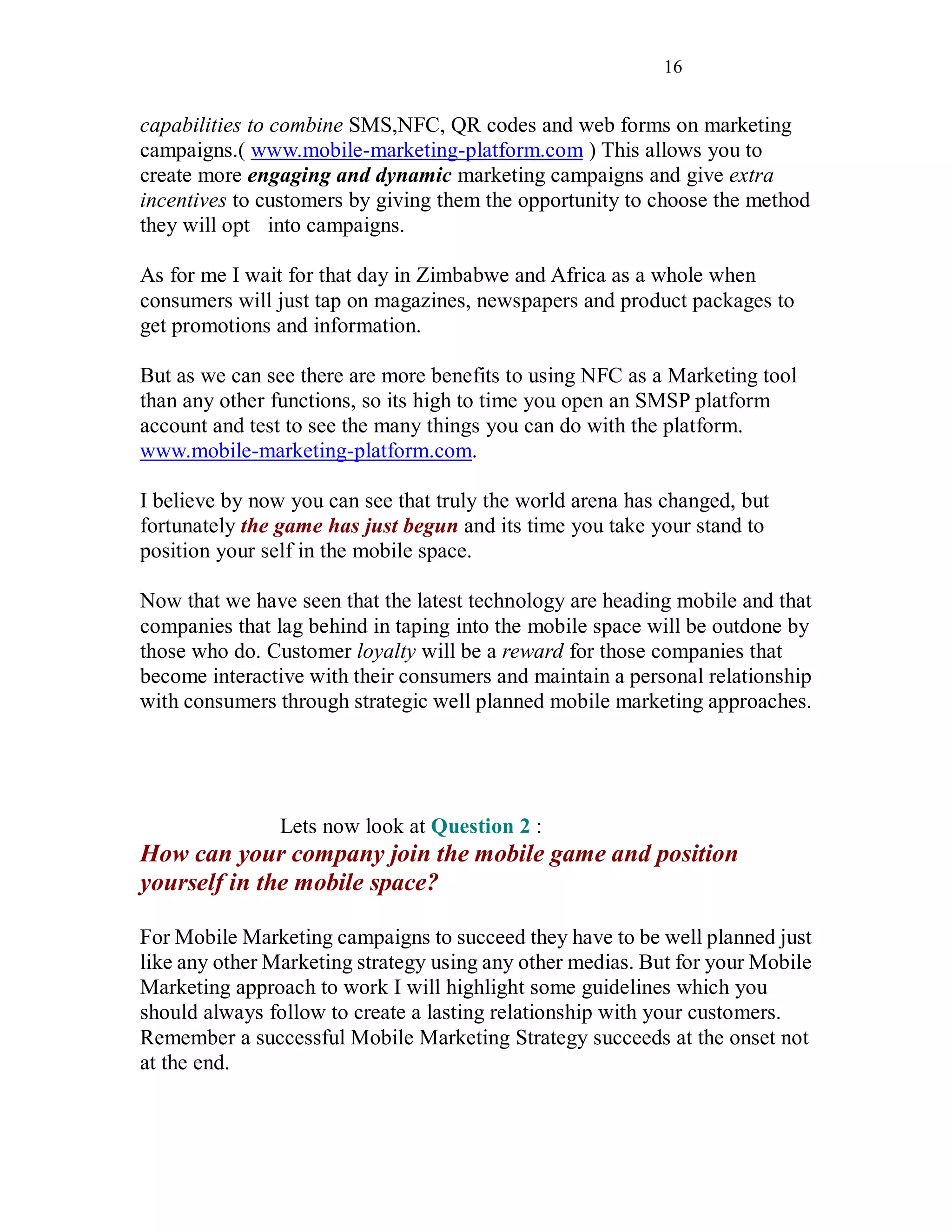 16
capabilities to combine SMS,NFC, QR codes and web forms on marketing
campaigns.( www.mobile-marketing-platform.com ) This allows you to
create more engaging and dynamic marketing campaigns and give extra
incentives to customers by giving them the opportunity to choose the method
they will opt into campaigns.
As for me I wait for that day in Zimbabwe and Africa as a whole when
consumers will just tap on magazines, newspapers and product packages to
get promotions and information.
But as we can see there are more benefits to using NFC as a Marketing tool
than any other functions, so its high to time you open an SMSP platform
account and test to see the many things you can do with the platform.
www.mobile-marketing-platform.com.
I believe by now you can see that truly the world arena has changed, but
fortunately the game has just begun and its time you take your stand to
position your self in the mobile space.
Now that we have seen that the latest technology are heading mobile and that
companies that lag behind in taping into the mobile space will be outdone by
those who do. Customer loyalty will be a reward for those companies that
become interactive with their consumers and maintain a personal relationship
with consumers through strategic well planned mobile marketing approaches.
Lets now look at Question 2 :
How can your company join the mobile game and position
yourself in the mobile space?
For Mobile Marketing campaigns to succeed they have to be well planned just
like any other Marketing strategy using any other medias. But for your Mobile
Marketing approach to work I will highlight some guidelines which you
should always follow to create a lasting relationship with your customers.
Remember a successful Mobile Marketing Strategy succeeds at the onset not
at the end.
 