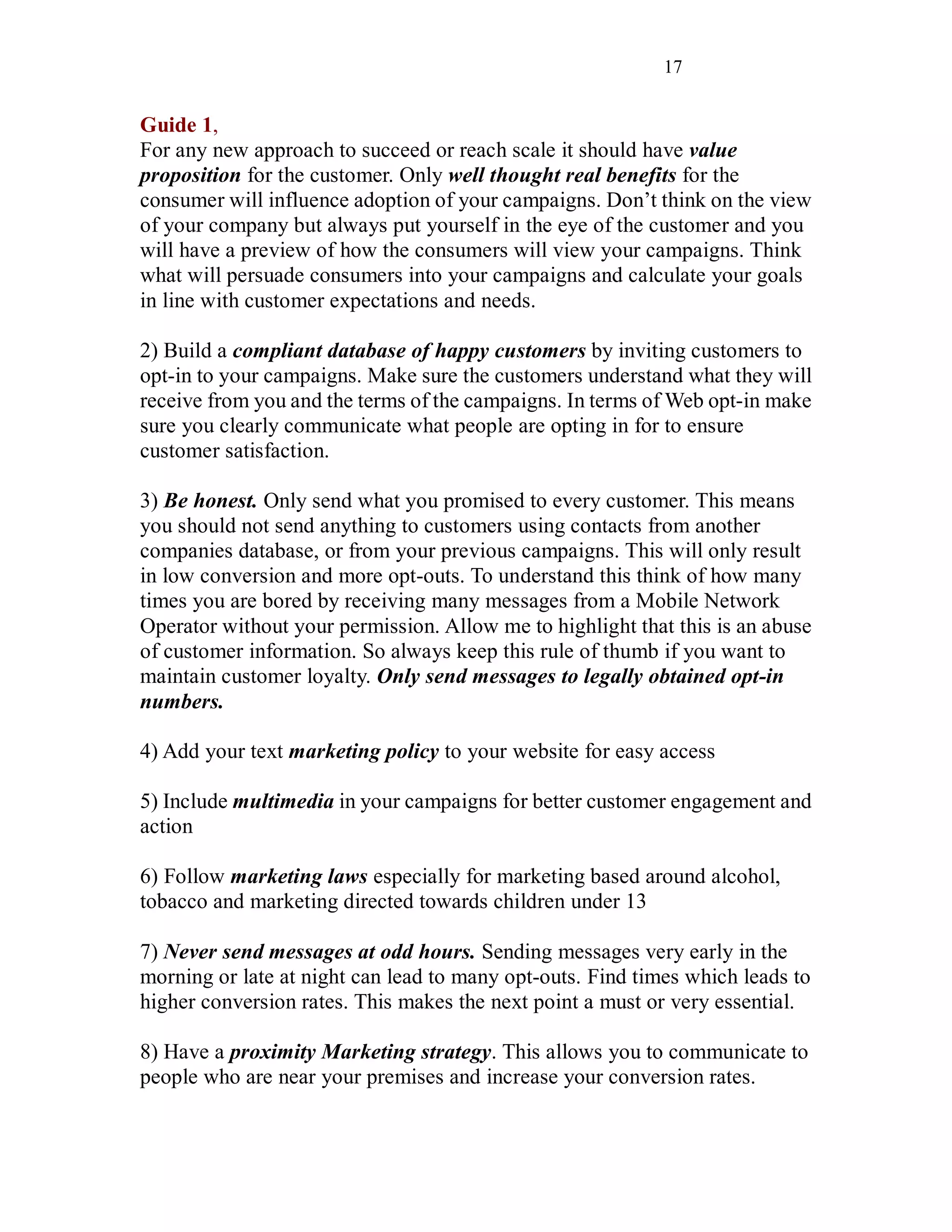 17
Guide 1,
For any new approach to succeed or reach scale it should have value
proposition for the customer. Only well thought real benefits for the
consumer will influence adoption of your campaigns. Don’t think on the view
of your company but always put yourself in the eye of the customer and you
will have a preview of how the consumers will view your campaigns. Think
what will persuade consumers into your campaigns and calculate your goals
in line with customer expectations and needs.
2) Build a compliant database of happy customers by inviting customers to
opt-in to your campaigns. Make sure the customers understand what they will
receive from you and the terms of the campaigns. In terms of Web opt-in make
sure you clearly communicate what people are opting in for to ensure
customer satisfaction.
3) Be honest. Only send what you promised to every customer. This means
you should not send anything to customers using contacts from another
companies database, or from your previous campaigns. This will only result
in low conversion and more opt-outs. To understand this think of how many
times you are bored by receiving many messages from a Mobile Network
Operator without your permission. Allow me to highlight that this is an abuse
of customer information. So always keep this rule of thumb if you want to
maintain customer loyalty. Only send messages to legally obtained opt-in
numbers.
4) Add your text marketing policy to your website for easy access
5) Include multimedia in your campaigns for better customer engagement and
action
6) Follow marketing laws especially for marketing based around alcohol,
tobacco and marketing directed towards children under 13
7) Never send messages at odd hours. Sending messages very early in the
morning or late at night can lead to many opt-outs. Find times which leads to
higher conversion rates. This makes the next point a must or very essential.
8) Have a proximity Marketing strategy. This allows you to communicate to
people who are near your premises and increase your conversion rates.
 