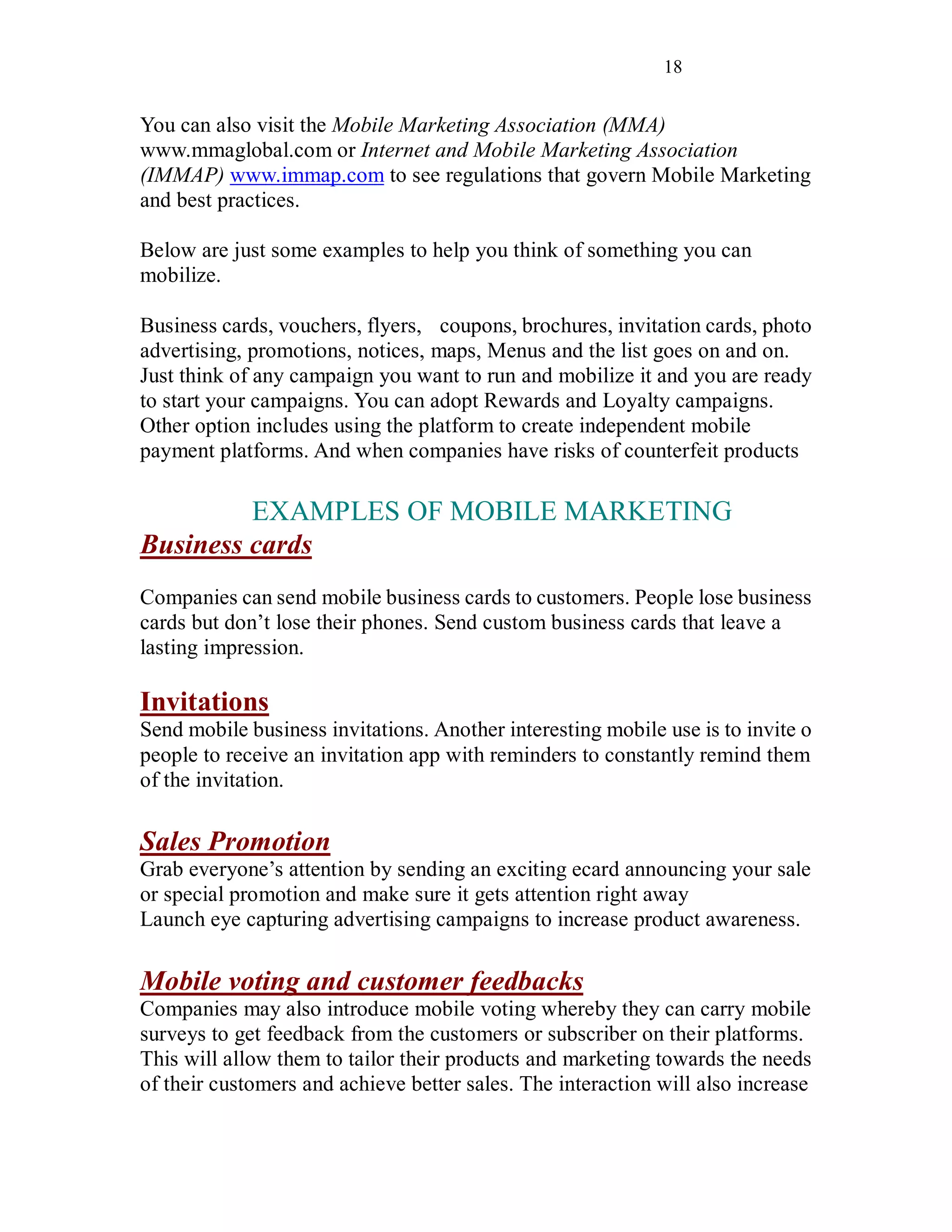 18
You can also visit the Mobile Marketing Association (MMA)
www.mmaglobal.com or Internet and Mobile Marketing Association
(IMMAP) www.immap.com to see regulations that govern Mobile Marketing
and best practices.
Below are just some examples to help you think of something you can
mobilize.
Business cards, vouchers, flyers, coupons, brochures, invitation cards, photo
advertising, promotions, notices, maps, Menus and the list goes on and on.
Just think of any campaign you want to run and mobilize it and you are ready
to start your campaigns. You can adopt Rewards and Loyalty campaigns.
Other option includes using the platform to create independent mobile
payment platforms. And when companies have risks of counterfeit products
EXAMPLES OF MOBILE MARKETING
Business cards
Companies can send mobile business cards to customers. People lose business
cards but don’t lose their phones. Send custom business cards that leave a
lasting impression.
Invitations
Send mobile business invitations. Another interesting mobile use is to invite o
people to receive an invitation app with reminders to constantly remind them
of the invitation.
Sales Promotion
Grab everyone’s attention by sending an exciting ecard announcing your sale
or special promotion and make sure it gets attention right away
Launch eye capturing advertising campaigns to increase product awareness.
Mobile voting and customer feedbacks
Companies may also introduce mobile voting whereby they can carry mobile
surveys to get feedback from the customers or subscriber on their platforms.
This will allow them to tailor their products and marketing towards the needs
of their customers and achieve better sales. The interaction will also increase
 