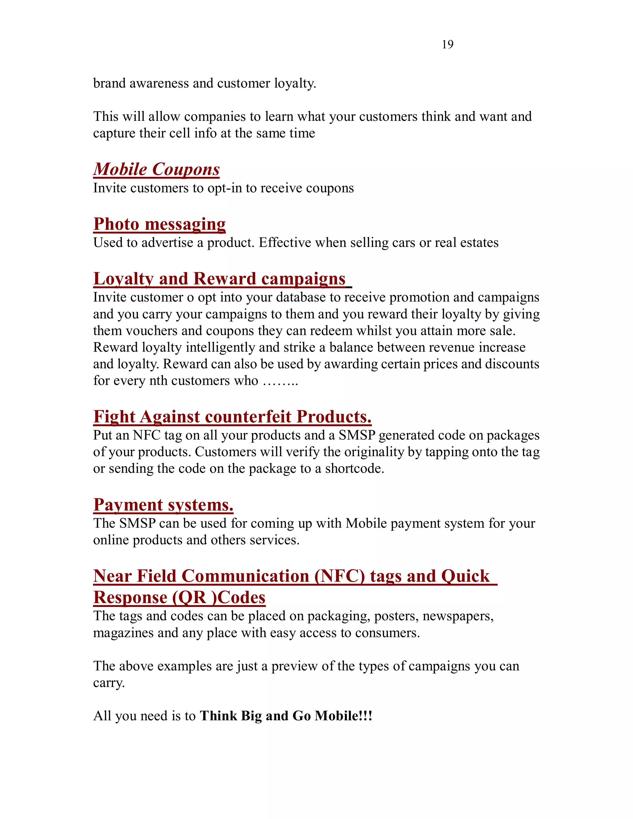 19
brand awareness and customer loyalty.
This will allow companies to learn what your customers think and want and
capture their cell info at the same time
Mobile Coupons
Invite customers to opt-in to receive coupons
Photo messaging
Used to advertise a product. Effective when selling cars or real estates
Loyalty and Reward campaigns
Invite customer o opt into your database to receive promotion and campaigns
and you carry your campaigns to them and you reward their loyalty by giving
them vouchers and coupons they can redeem whilst you attain more sale.
Reward loyalty intelligently and strike a balance between revenue increase
and loyalty. Reward can also be used by awarding certain prices and discounts
for every nth customers who ……..
Fight Against counterfeit Products.
Put an NFC tag on all your products and a SMSP generated code on packages
of your products. Customers will verify the originality by tapping onto the tag
or sending the code on the package to a shortcode.
Payment systems.
The SMSP can be used for coming up with Mobile payment system for your
online products and others services.
Near Field Communication (NFC) tags and Quick
Response (QR )Codes
The tags and codes can be placed on packaging, posters, newspapers,
magazines and any place with easy access to consumers.
The above examples are just a preview of the types of campaigns you can
carry.
All you need is to Think Big and Go Mobile!!!
 
