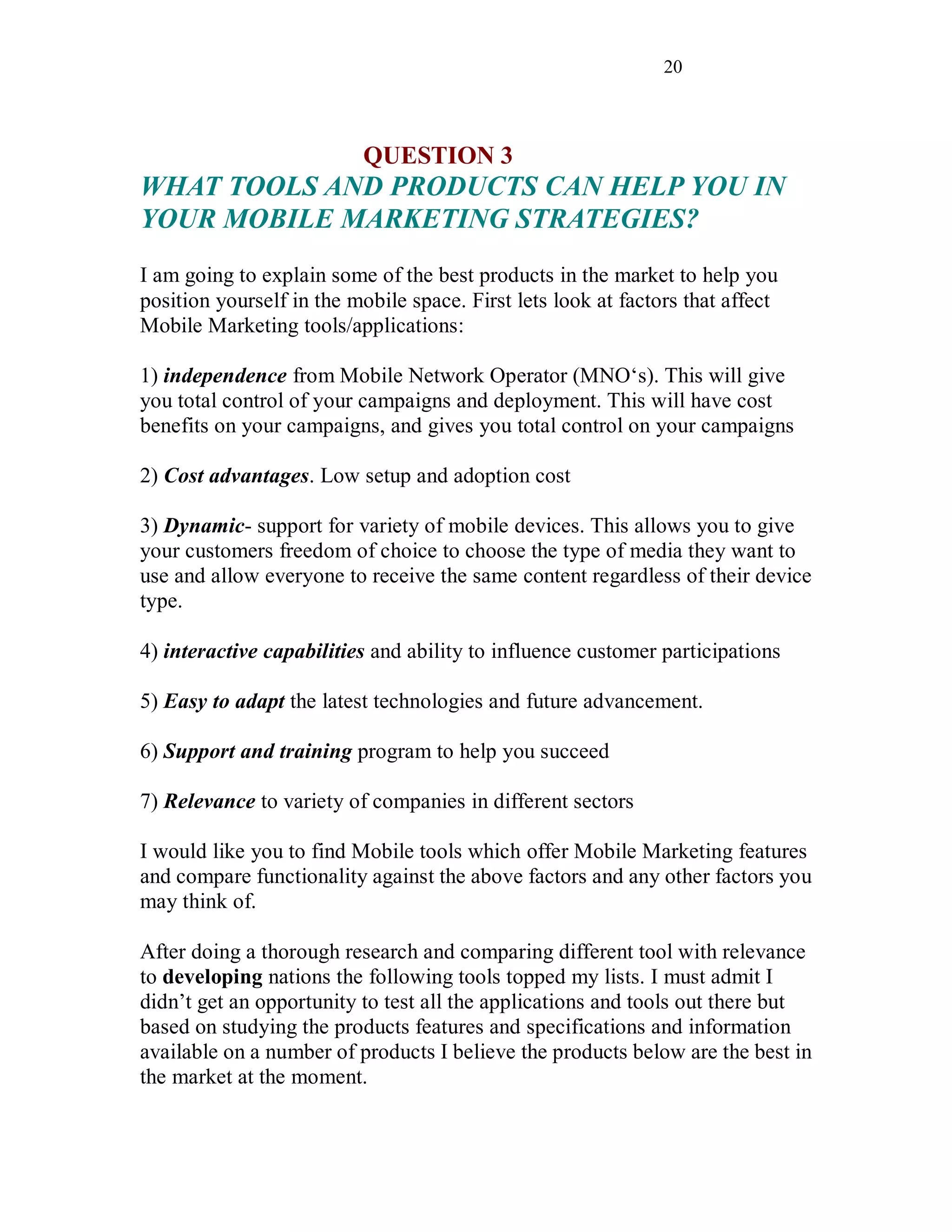 20
QUESTION 3
WHAT TOOLS AND PRODUCTS CAN HELP YOU IN
YOUR MOBILE MARKETING STRATEGIES?
I am going to explain some of the best products in the market to help you
position yourself in the mobile space. First lets look at factors that affect
Mobile Marketing tools/applications:
1) independence from Mobile Network Operator (MNO‘s). This will give
you total control of your campaigns and deployment. This will have cost
benefits on your campaigns, and gives you total control on your campaigns
2) Cost advantages. Low setup and adoption cost
3) Dynamic- support for variety of mobile devices. This allows you to give
your customers freedom of choice to choose the type of media they want to
use and allow everyone to receive the same content regardless of their device
type.
4) interactive capabilities and ability to influence customer participations
5) Easy to adapt the latest technologies and future advancement.
6) Support and training program to help you succeed
7) Relevance to variety of companies in different sectors
I would like you to find Mobile tools which offer Mobile Marketing features
and compare functionality against the above factors and any other factors you
may think of.
After doing a thorough research and comparing different tool with relevance
to developing nations the following tools topped my lists. I must admit I
didn’t get an opportunity to test all the applications and tools out there but
based on studying the products features and specifications and information
available on a number of products I believe the products below are the best in
the market at the moment.
 