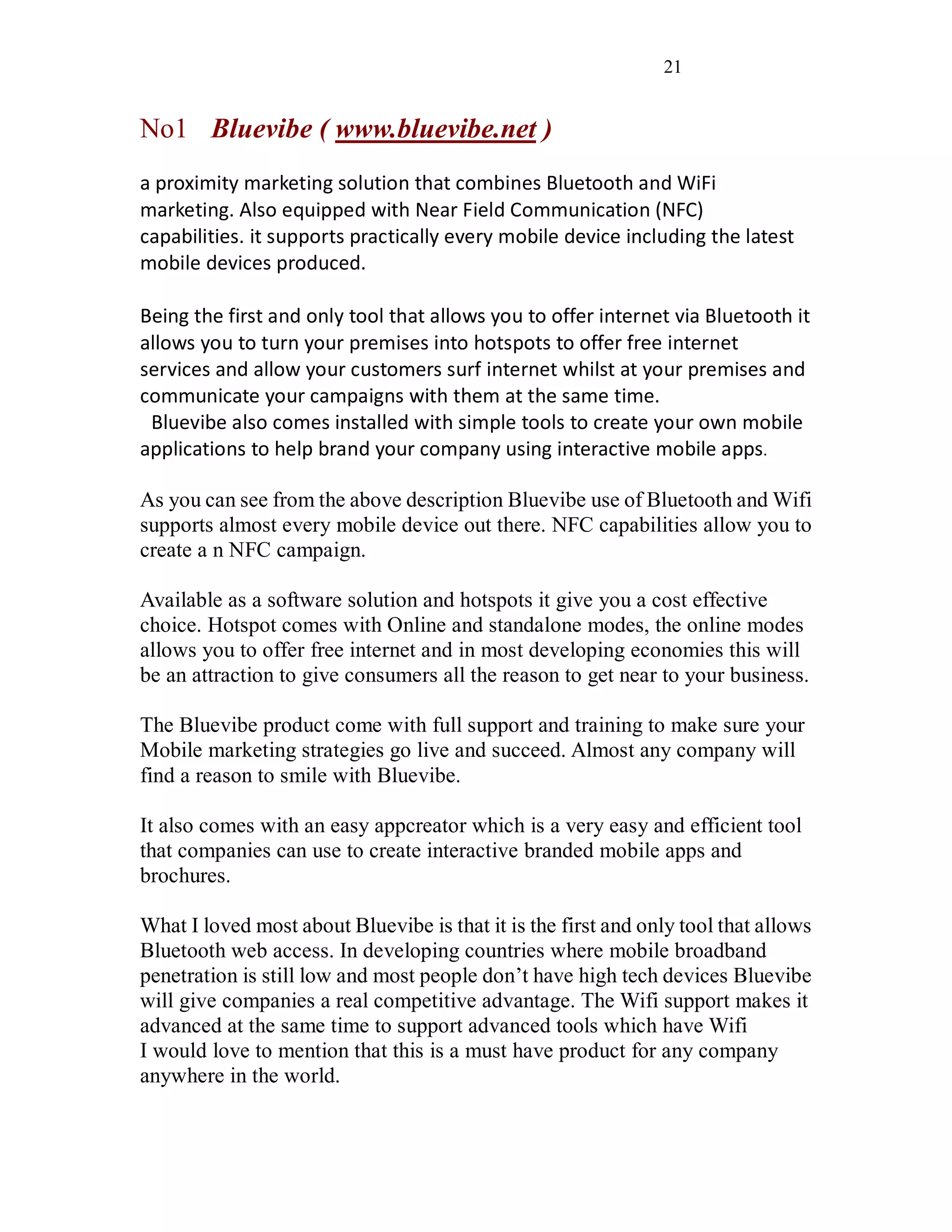 21
No1 Bluevibe ( www.bluevibe.net )
a proximity marketing solution that combines Bluetooth and WiFi
marketing. Also equipped with Near Field Communication (NFC)
capabilities. it supports practically every mobile device including the latest
mobile devices produced.
Being the first and only tool that allows you to offer internet via Bluetooth it
allows you to turn your premises into hotspots to offer free internet
services and allow your customers surf internet whilst at your premises and
communicate your campaigns with them at the same time.
Bluevibe also comes installed with simple tools to create your own mobile
applications to help brand your company using interactive mobile apps.
As you can see from the above description Bluevibe use of Bluetooth and Wifi
supports almost every mobile device out there. NFC capabilities allow you to
create a n NFC campaign.
Available as a software solution and hotspots it give you a cost effective
choice. Hotspot comes with Online and standalone modes, the online modes
allows you to offer free internet and in most developing economies this will
be an attraction to give consumers all the reason to get near to your business.
The Bluevibe product come with full support and training to make sure your
Mobile marketing strategies go live and succeed. Almost any company will
find a reason to smile with Bluevibe.
It also comes with an easy appcreator which is a very easy and efficient tool
that companies can use to create interactive branded mobile apps and
brochures.
What I loved most about Bluevibe is that it is the first and only tool that allows
Bluetooth web access. In developing countries where mobile broadband
penetration is still low and most people don’t have high tech devices Bluevibe
will give companies a real competitive advantage. The Wifi support makes it
advanced at the same time to support advanced tools which have Wifi
I would love to mention that this is a must have product for any company
anywhere in the world.
 