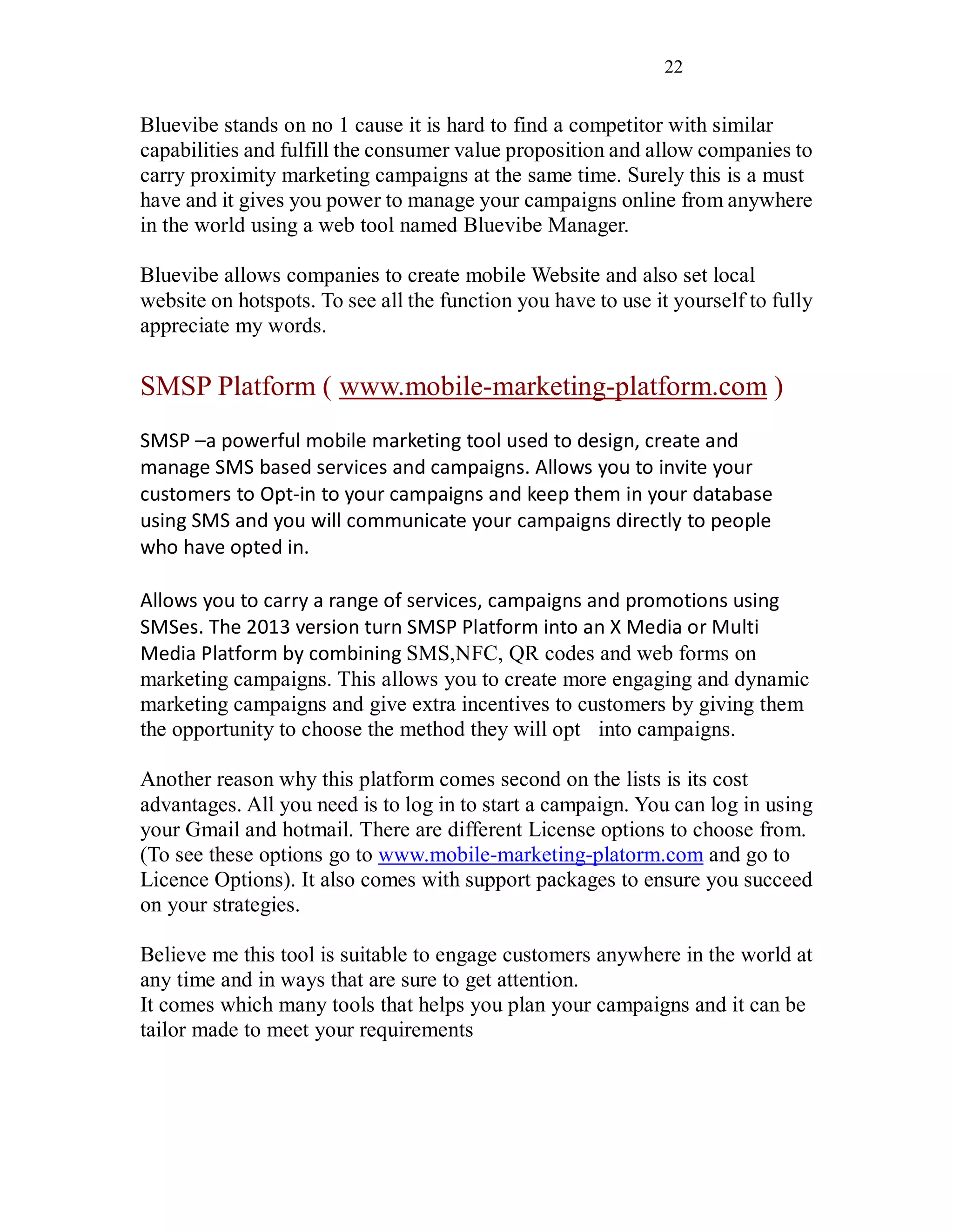 22
Bluevibe stands on no 1 cause it is hard to find a competitor with similar
capabilities and fulfill the consumer value proposition and allow companies to
carry proximity marketing campaigns at the same time. Surely this is a must
have and it gives you power to manage your campaigns online from anywhere
in the world using a web tool named Bluevibe Manager.
Bluevibe allows companies to create mobile Website and also set local
website on hotspots. To see all the function you have to use it yourself to fully
appreciate my words.
SMSP Platform ( www.mobile-marketing-platform.com )
SMSP –a powerful mobile marketing tool used to design, create and
manage SMS based services and campaigns. Allows you to invite your
customers to Opt-in to your campaigns and keep them in your database
using SMS and you will communicate your campaigns directly to people
who have opted in.
Allows you to carry a range of services, campaigns and promotions using
SMSes. The 2013 version turn SMSP Platform into an X Media or Multi
Media Platform by combining SMS,NFC, QR codes and web forms on
marketing campaigns. This allows you to create more engaging and dynamic
marketing campaigns and give extra incentives to customers by giving them
the opportunity to choose the method they will opt into campaigns.
Another reason why this platform comes second on the lists is its cost
advantages. All you need is to log in to start a campaign. You can log in using
your Gmail and hotmail. There are different License options to choose from.
(To see these options go to www.mobile-marketing-platorm.com and go to
Licence Options). It also comes with support packages to ensure you succeed
on your strategies.
Believe me this tool is suitable to engage customers anywhere in the world at
any time and in ways that are sure to get attention.
It comes which many tools that helps you plan your campaigns and it can be
tailor made to meet your requirements
 