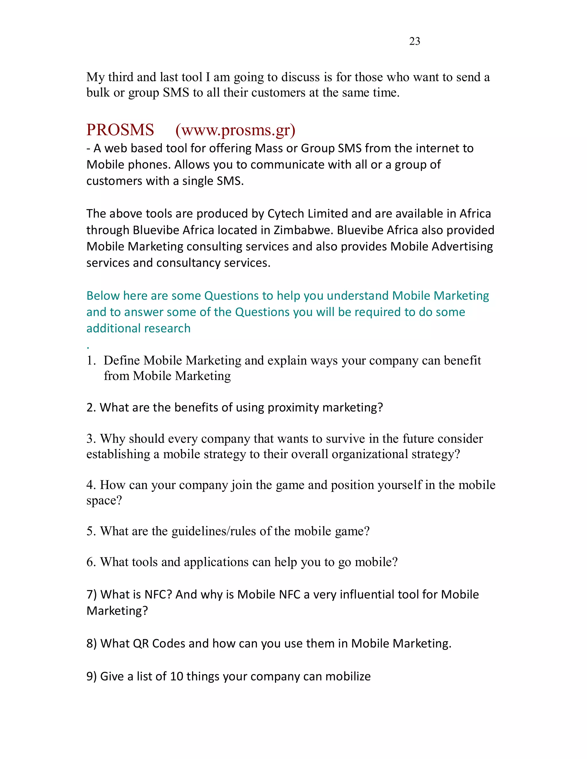 23
My third and last tool I am going to discuss is for those who want to send a
bulk or group SMS to all their customers at the same time.
PROSMS (www.prosms.gr)
- A web based tool for offering Mass or Group SMS from the internet to
Mobile phones. Allows you to communicate with all or a group of
customers with a single SMS.
The above tools are produced by Cytech Limited and are available in Africa
through Bluevibe Africa located in Zimbabwe. Bluevibe Africa also provided
Mobile Marketing consulting services and also provides Mobile Advertising
services and consultancy services.
Below here are some Questions to help you understand Mobile Marketing
and to answer some of the Questions you will be required to do some
additional research
.
1. Define Mobile Marketing and explain ways your company can benefit
from Mobile Marketing
2. What are the benefits of using proximity marketing?
3. Why should every company that wants to survive in the future consider
establishing a mobile strategy to their overall organizational strategy?
4. How can your company join the game and position yourself in the mobile
space?
5. What are the guidelines/rules of the mobile game?
6. What tools and applications can help you to go mobile?
7) What is NFC? And why is Mobile NFC a very influential tool for Mobile
Marketing?
8) What QR Codes and how can you use them in Mobile Marketing.
9) Give a list of 10 things your company can mobilize
 