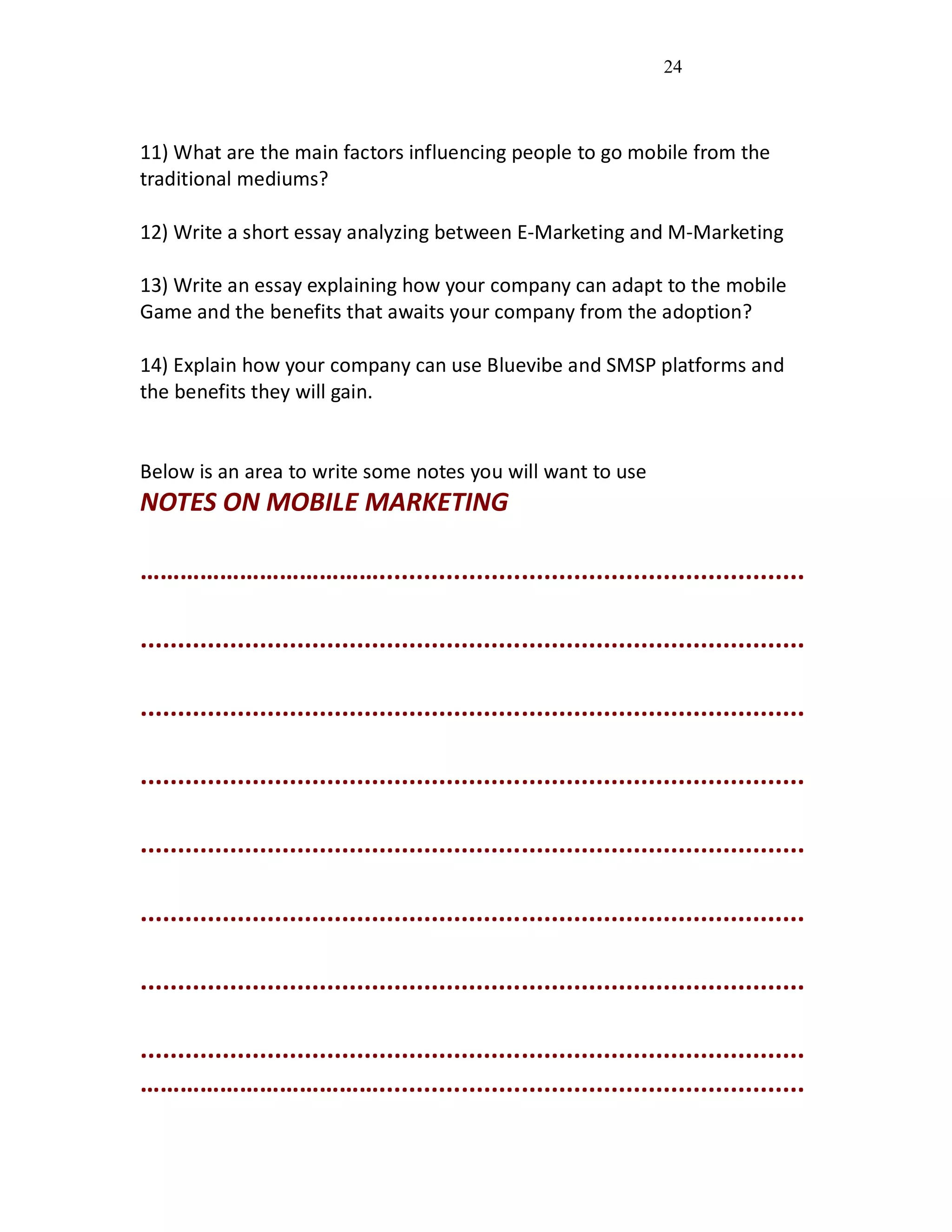 24
11) What are the main factors influencing people to go mobile from the
traditional mediums?
12) Write a short essay analyzing between E-Marketing and M-Marketing
13) Write an essay explaining how your company can adapt to the mobile
Game and the benefits that awaits your company from the adoption?
14) Explain how your company can use Bluevibe and SMSP platforms and
the benefits they will gain.
Below is an area to write some notes you will want to use
NOTES ON MOBILE MARKETING
……………………………….........................................................
.........................................................................................
.........................................................................................
.........................................................................................
.........................................................................................
.........................................................................................
.........................................................................................
.........................................................................................
……………………………….........................................................
 