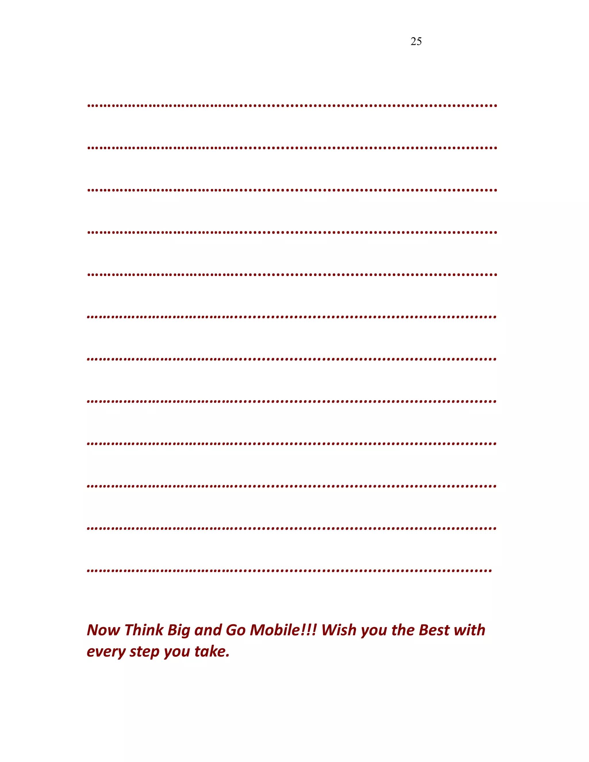 25
……………………………….........................................................
……………………………….........................................................
……………………………….........................................................
……………………………….........................................................
……………………………….........................................................
……………………………….........................................................
……………………………….........................................................
……………………………….........................................................
……………………………….........................................................
……………………………….........................................................
……………………………….........................................................
………………………………........................................................
Now Think Big and Go Mobile!!! Wish you the Best with
every step you take.
 