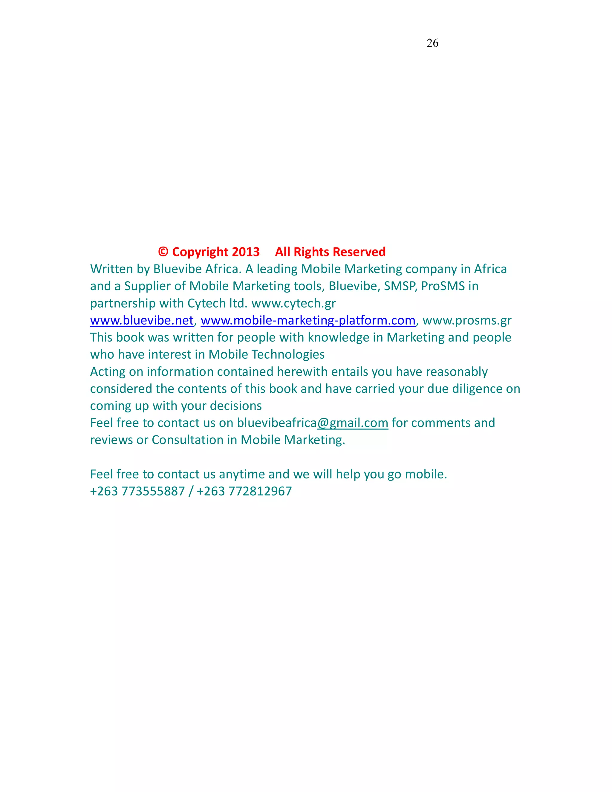 26
© Copyright 2013 All Rights Reserved
Written by Bluevibe Africa. A leading Mobile Marketing company in Africa
and a Supplier of Mobile Marketing tools, Bluevibe, SMSP, ProSMS in
partnership with Cytech ltd. www.cytech.gr
www.bluevibe.net, www.mobile-marketing-platform.com, www.prosms.gr
This book was written for people with knowledge in Marketing and people
who have interest in Mobile Technologies
Acting on information contained herewith entails you have reasonably
considered the contents of this book and have carried your due diligence on
coming up with your decisions
Feel free to contact us on bluevibeafrica@gmail.com for comments and
reviews or Consultation in Mobile Marketing.
Feel free to contact us anytime and we will help you go mobile.
+263 773555887 / +263 772812967
 
