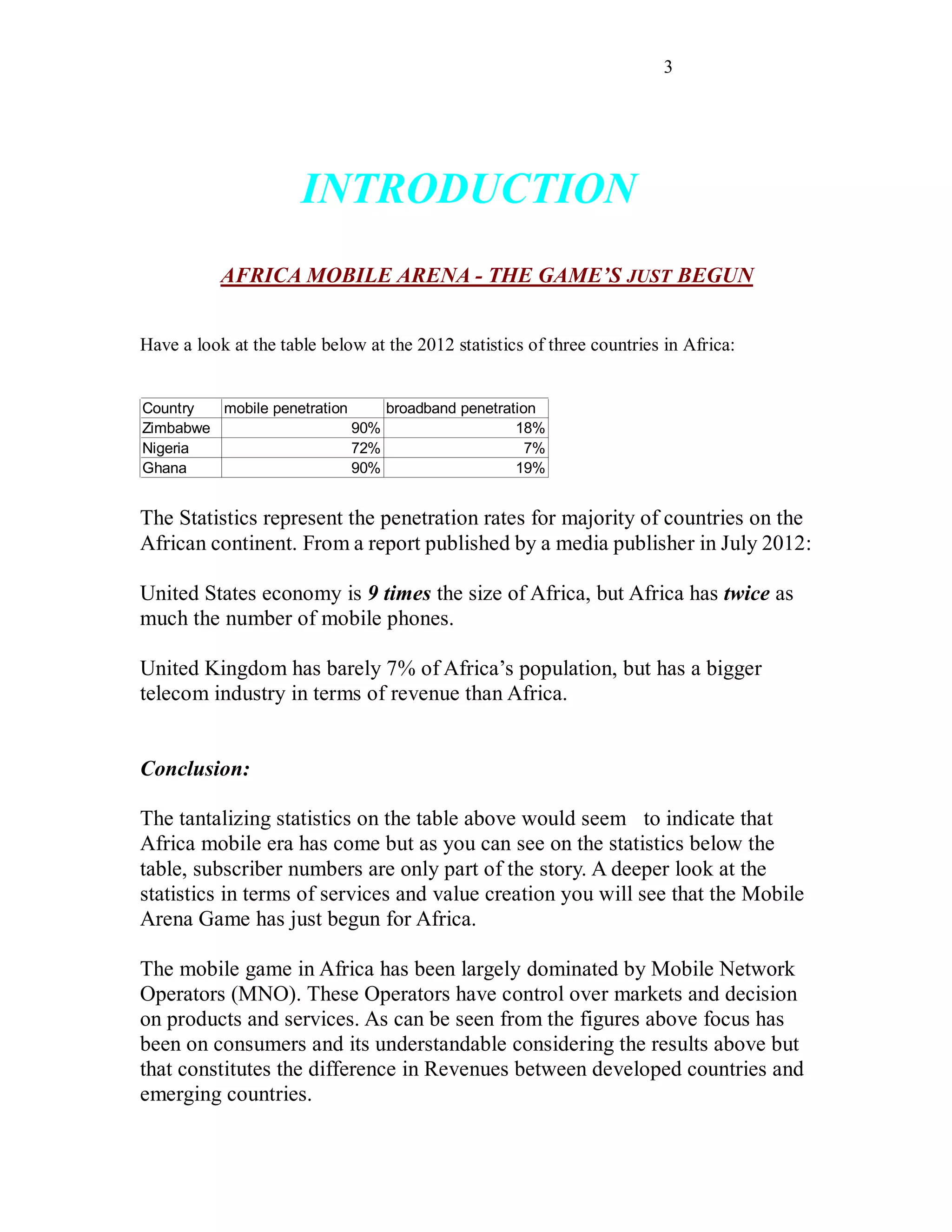 3
INTRODUCTION
AFRICA MOBILE ARENA - THE GAME’S JUST BEGUN
Have a look at the table below at the 2012 statistics of three countries in Africa:
Country mobile penetration broadband penetration
Zimbabwe 90% 18%
Nigeria 72% 7%
Ghana 90% 19%
The Statistics represent the penetration rates for majority of countries on the
African continent. From a report published by a media publisher in July 2012:
United States economy is 9 times the size of Africa, but Africa has twice as
much the number of mobile phones.
United Kingdom has barely 7% of Africa’s population, but has a bigger
telecom industry in terms of revenue than Africa.
Conclusion:
The tantalizing statistics on the table above would seem to indicate that
Africa mobile era has come but as you can see on the statistics below the
table, subscriber numbers are only part of the story. A deeper look at the
statistics in terms of services and value creation you will see that the Mobile
Arena Game has just begun for Africa.
The mobile game in Africa has been largely dominated by Mobile Network
Operators (MNO). These Operators have control over markets and decision
on products and services. As can be seen from the figures above focus has
been on consumers and its understandable considering the results above but
that constitutes the difference in Revenues between developed countries and
emerging countries.
 