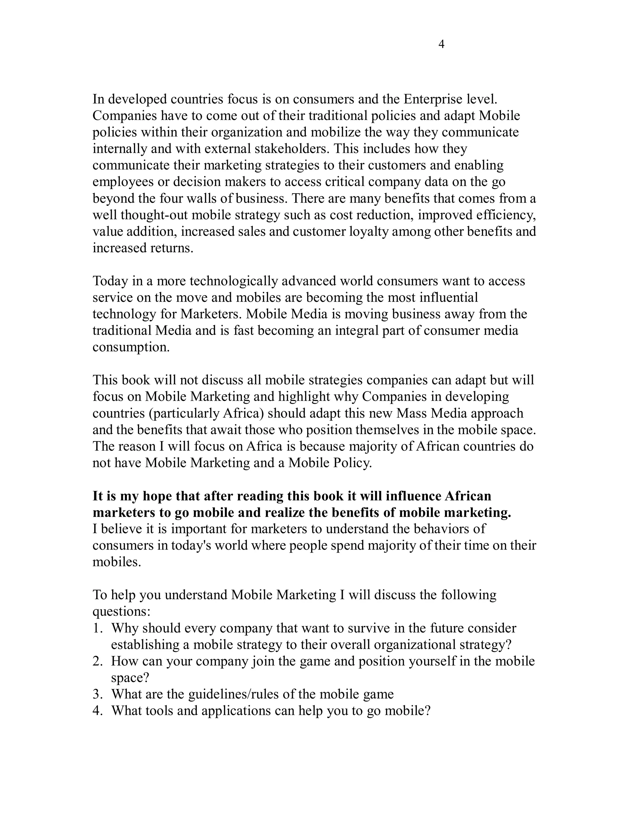 4
In developed countries focus is on consumers and the Enterprise level.
Companies have to come out of their traditional policies and adapt Mobile
policies within their organization and mobilize the way they communicate
internally and with external stakeholders. This includes how they
communicate their marketing strategies to their customers and enabling
employees or decision makers to access critical company data on the go
beyond the four walls of business. There are many benefits that comes from a
well thought-out mobile strategy such as cost reduction, improved efficiency,
value addition, increased sales and customer loyalty among other benefits and
increased returns.
Today in a more technologically advanced world consumers want to access
service on the move and mobiles are becoming the most influential
technology for Marketers. Mobile Media is moving business away from the
traditional Media and is fast becoming an integral part of consumer media
consumption.
This book will not discuss all mobile strategies companies can adapt but will
focus on Mobile Marketing and highlight why Companies in developing
countries (particularly Africa) should adapt this new Mass Media approach
and the benefits that await those who position themselves in the mobile space.
The reason I will focus on Africa is because majority of African countries do
not have Mobile Marketing and a Mobile Policy.
It is my hope that after reading this book it will influence African
marketers to go mobile and realize the benefits of mobile marketing.
I believe it is important for marketers to understand the behaviors of
consumers in today's world where people spend majority of their time on their
mobiles.
To help you understand Mobile Marketing I will discuss the following
questions:
1. Why should every company that want to survive in the future consider
establishing a mobile strategy to their overall organizational strategy?
2. How can your company join the game and position yourself in the mobile
space?
3. What are the guidelines/rules of the mobile game
4. What tools and applications can help you to go mobile?
 