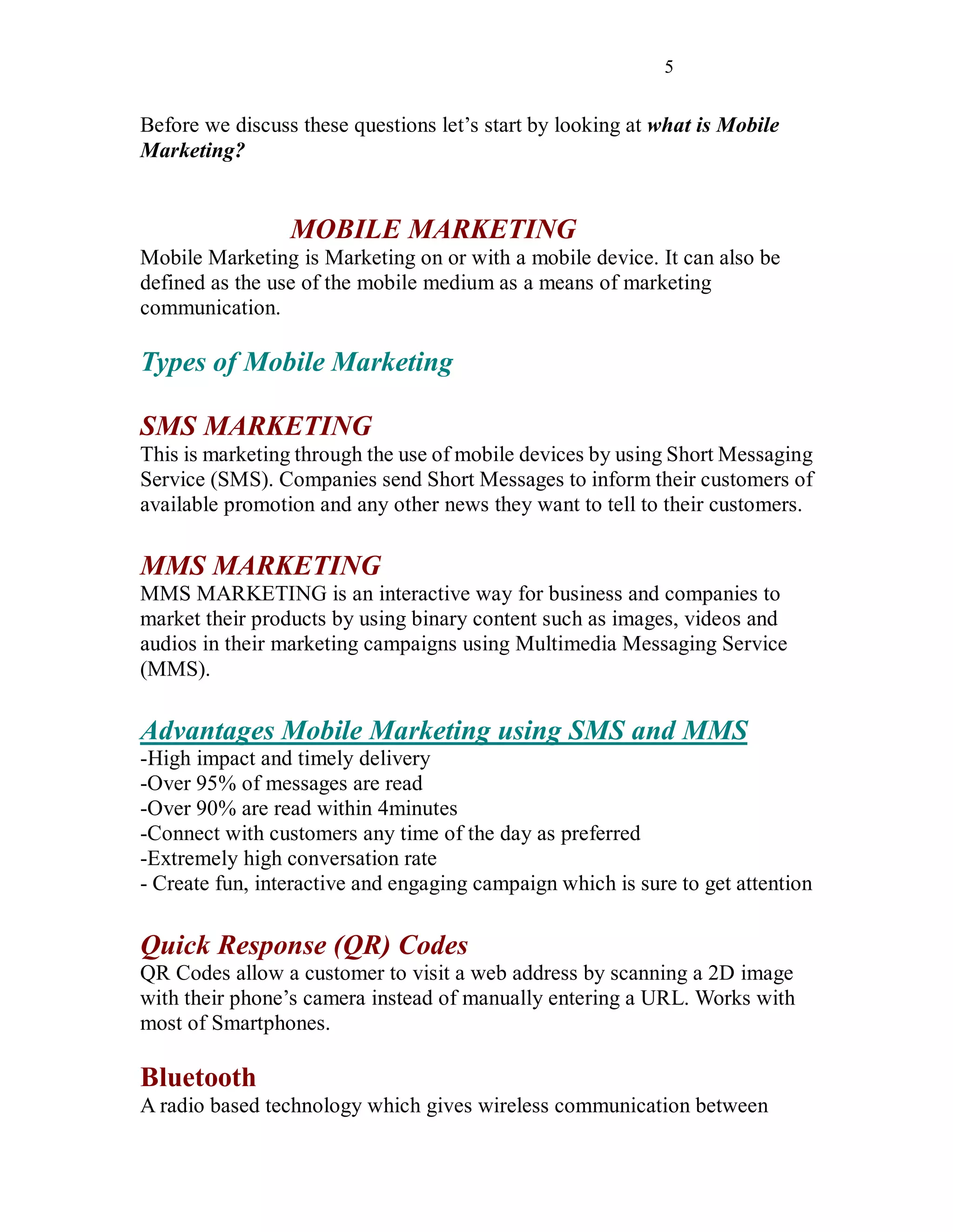 5
Before we discuss these questions let’s start by looking at what is Mobile
Marketing?
MOBILE MARKETING
Mobile Marketing is Marketing on or with a mobile device. It can also be
defined as the use of the mobile medium as a means of marketing
communication.
Types of Mobile Marketing
SMS MARKETING
This is marketing through the use of mobile devices by using Short Messaging
Service (SMS). Companies send Short Messages to inform their customers of
available promotion and any other news they want to tell to their customers.
MMS MARKETING
MMS MARKETING is an interactive way for business and companies to
market their products by using binary content such as images, videos and
audios in their marketing campaigns using Multimedia Messaging Service
(MMS).
Advantages Mobile Marketing using SMS and MMS
-High impact and timely delivery
-Over 95% of messages are read
-Over 90% are read within 4minutes
-Connect with customers any time of the day as preferred
-Extremely high conversation rate
- Create fun, interactive and engaging campaign which is sure to get attention
Quick Response (QR) Codes
QR Codes allow a customer to visit a web address by scanning a 2D image
with their phone’s camera instead of manually entering a URL. Works with
most of Smartphones.
Bluetooth
A radio based technology which gives wireless communication between
 