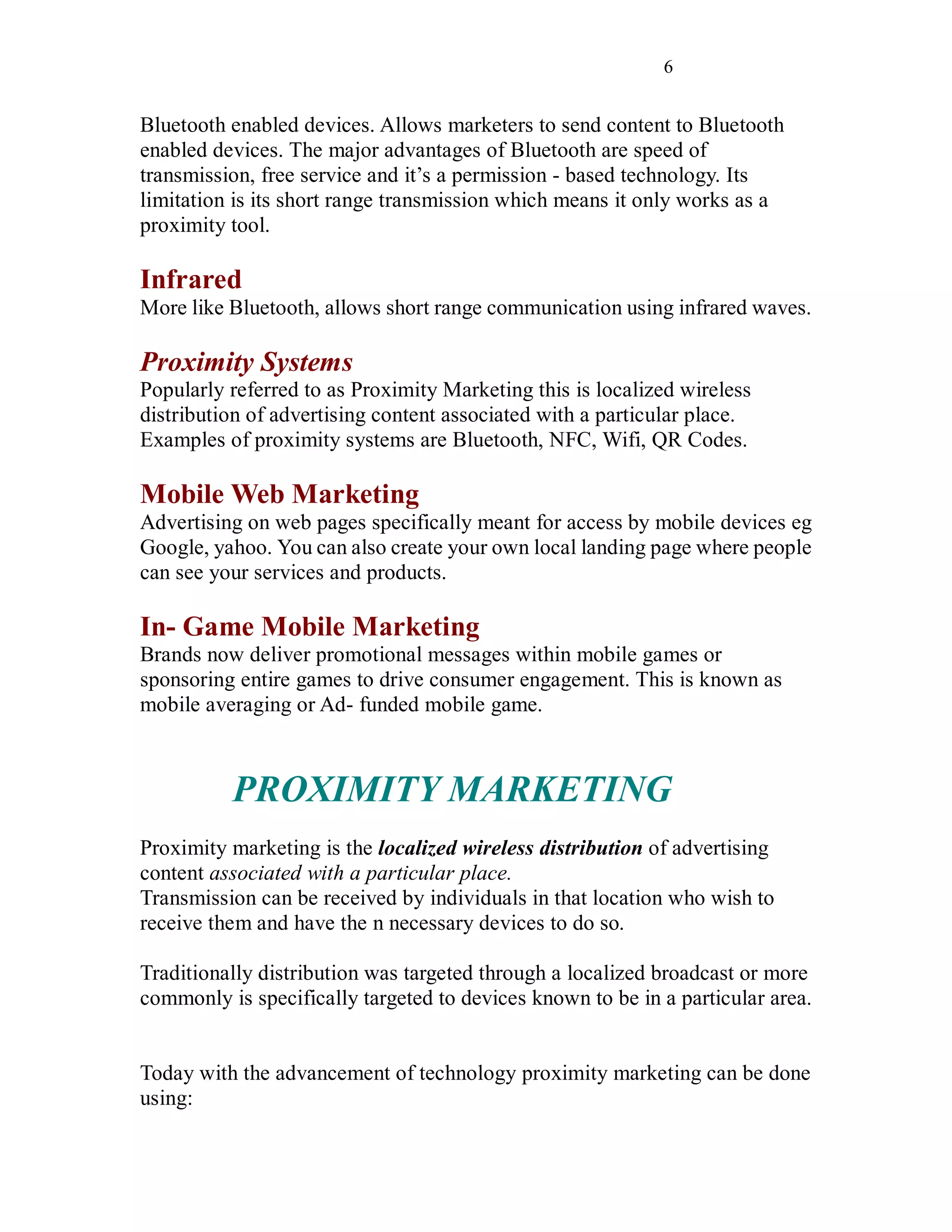 6
Bluetooth enabled devices. Allows marketers to send content to Bluetooth
enabled devices. The major advantages of Bluetooth are speed of
transmission, free service and it’s a permission - based technology. Its
limitation is its short range transmission which means it only works as a
proximity tool.
Infrared
More like Bluetooth, allows short range communication using infrared waves.
Proximity Systems
Popularly referred to as Proximity Marketing this is localized wireless
distribution of advertising content associated with a particular place.
Examples of proximity systems are Bluetooth, NFC, Wifi, QR Codes.
Mobile Web Marketing
Advertising on web pages specifically meant for access by mobile devices eg
Google, yahoo. You can also create your own local landing page where people
can see your services and products.
In- Game Mobile Marketing
Brands now deliver promotional messages within mobile games or
sponsoring entire games to drive consumer engagement. This is known as
mobile averaging or Ad- funded mobile game.
PROXIMITY MARKETING
Proximity marketing is the localized wireless distribution of advertising
content associated with a particular place.
Transmission can be received by individuals in that location who wish to
receive them and have the n necessary devices to do so.
Traditionally distribution was targeted through a localized broadcast or more
commonly is specifically targeted to devices known to be in a particular area.
Today with the advancement of technology proximity marketing can be done
using:
 