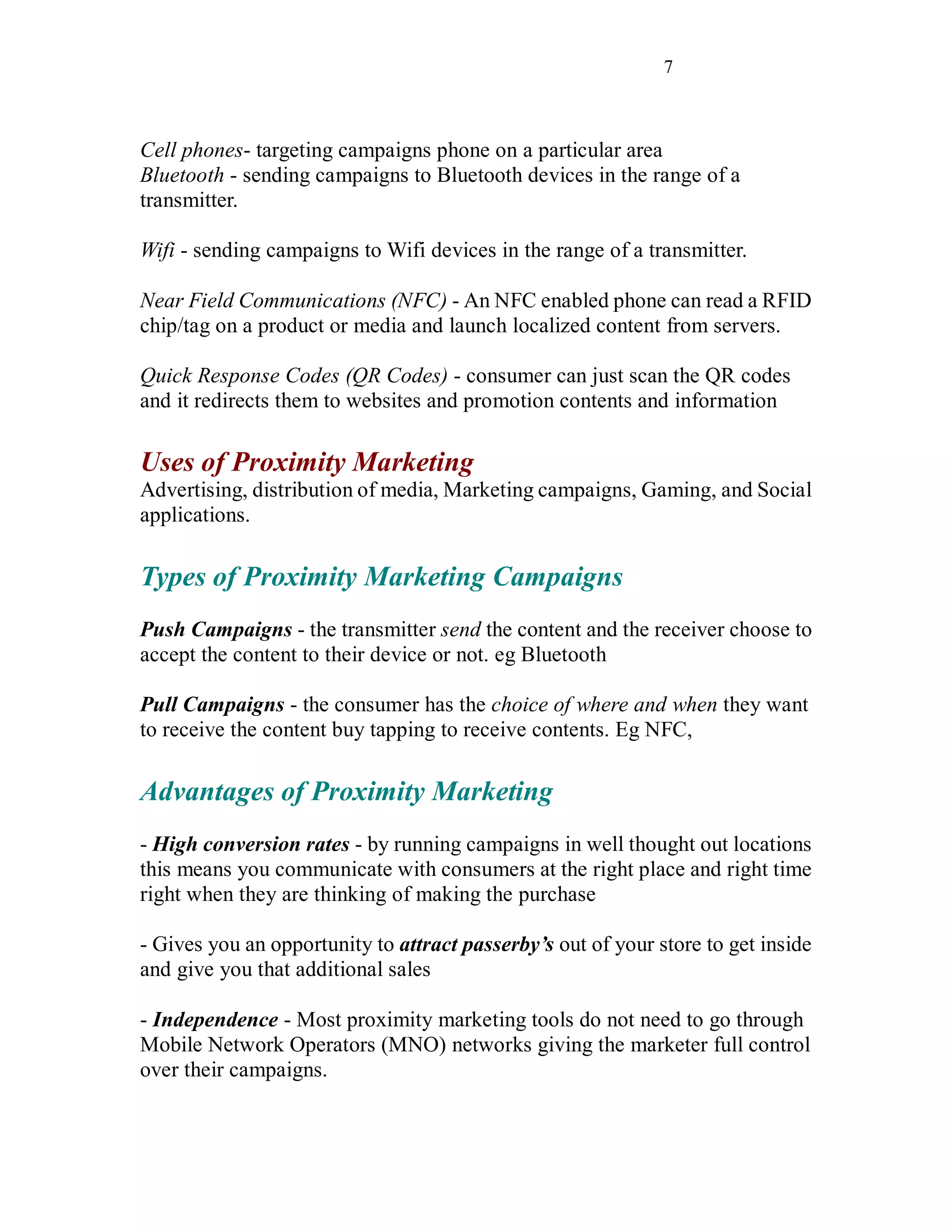 7
Cell phones- targeting campaigns phone on a particular area
Bluetooth - sending campaigns to Bluetooth devices in the range of a
transmitter.
Wifi - sending campaigns to Wifi devices in the range of a transmitter.
Near Field Communications (NFC) - An NFC enabled phone can read a RFID
chip/tag on a product or media and launch localized content from servers.
Quick Response Codes (QR Codes) - consumer can just scan the QR codes
and it redirects them to websites and promotion contents and information
Uses of Proximity Marketing
Advertising, distribution of media, Marketing campaigns, Gaming, and Social
applications.
Types of Proximity Marketing Campaigns
Push Campaigns - the transmitter send the content and the receiver choose to
accept the content to their device or not. eg Bluetooth
Pull Campaigns - the consumer has the choice of where and when they want
to receive the content buy tapping to receive contents. Eg NFC,
Advantages of Proximity Marketing
- High conversion rates - by running campaigns in well thought out locations
this means you communicate with consumers at the right place and right time
right when they are thinking of making the purchase
- Gives you an opportunity to attract passerby’s out of your store to get inside
and give you that additional sales
- Independence - Most proximity marketing tools do not need to go through
Mobile Network Operators (MNO) networks giving the marketer full control
over their campaigns.
 