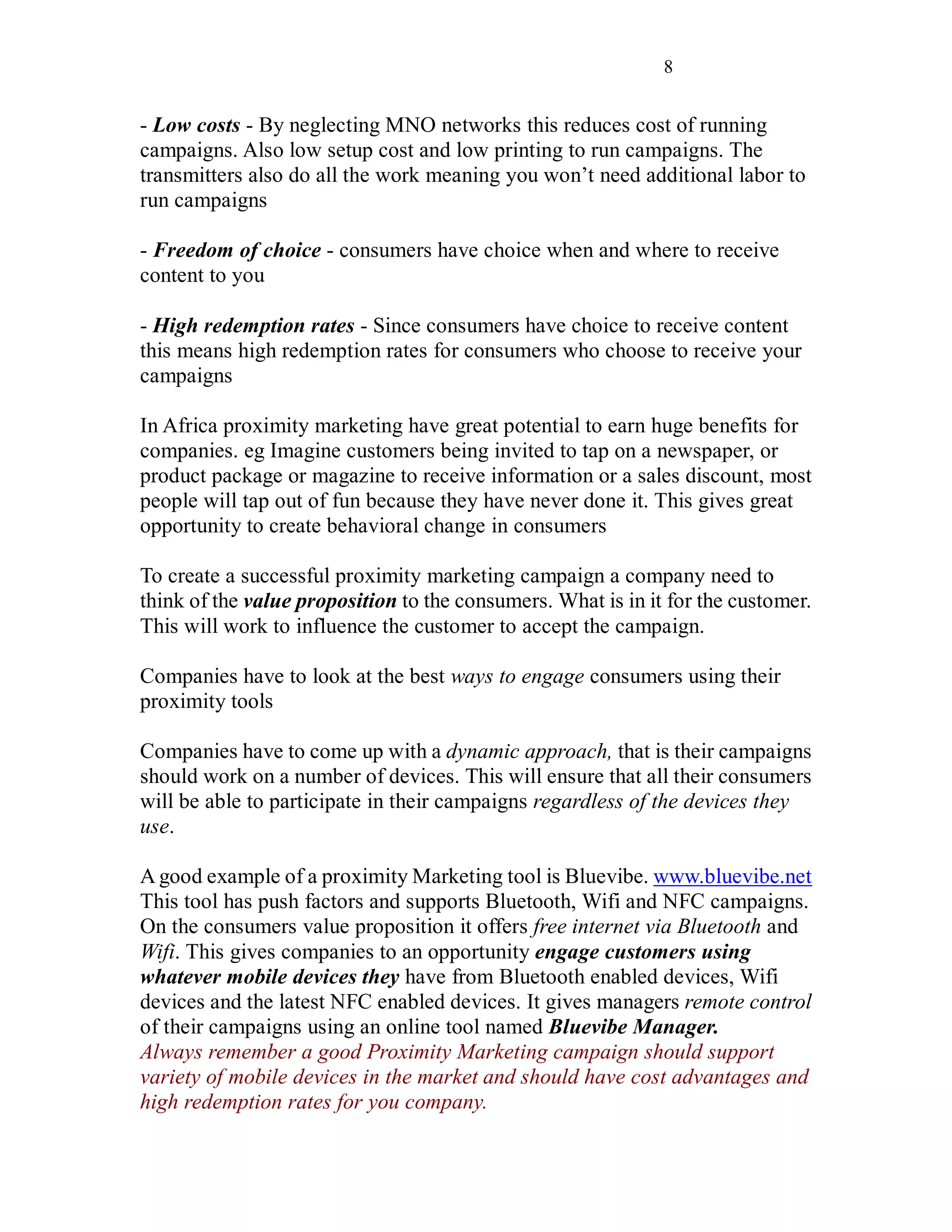 8
- Low costs - By neglecting MNO networks this reduces cost of running
campaigns. Also low setup cost and low printing to run campaigns. The
transmitters also do all the work meaning you won’t need additional labor to
run campaigns
- Freedom of choice - consumers have choice when and where to receive
content to you
- High redemption rates - Since consumers have choice to receive content
this means high redemption rates for consumers who choose to receive your
campaigns
In Africa proximity marketing have great potential to earn huge benefits for
companies. eg Imagine customers being invited to tap on a newspaper, or
product package or magazine to receive information or a sales discount, most
people will tap out of fun because they have never done it. This gives great
opportunity to create behavioral change in consumers
To create a successful proximity marketing campaign a company need to
think of the value proposition to the consumers. What is in it for the customer.
This will work to influence the customer to accept the campaign.
Companies have to look at the best ways to engage consumers using their
proximity tools
Companies have to come up with a dynamic approach, that is their campaigns
should work on a number of devices. This will ensure that all their consumers
will be able to participate in their campaigns regardless of the devices they
use.
A good example of a proximity Marketing tool is Bluevibe. www.bluevibe.net
This tool has push factors and supports Bluetooth, Wifi and NFC campaigns.
On the consumers value proposition it offers free internet via Bluetooth and
Wifi. This gives companies to an opportunity engage customers using
whatever mobile devices they have from Bluetooth enabled devices, Wifi
devices and the latest NFC enabled devices. It gives managers remote control
of their campaigns using an online tool named Bluevibe Manager.
Always remember a good Proximity Marketing campaign should support
variety of mobile devices in the market and should have cost advantages and
high redemption rates for you company.
 