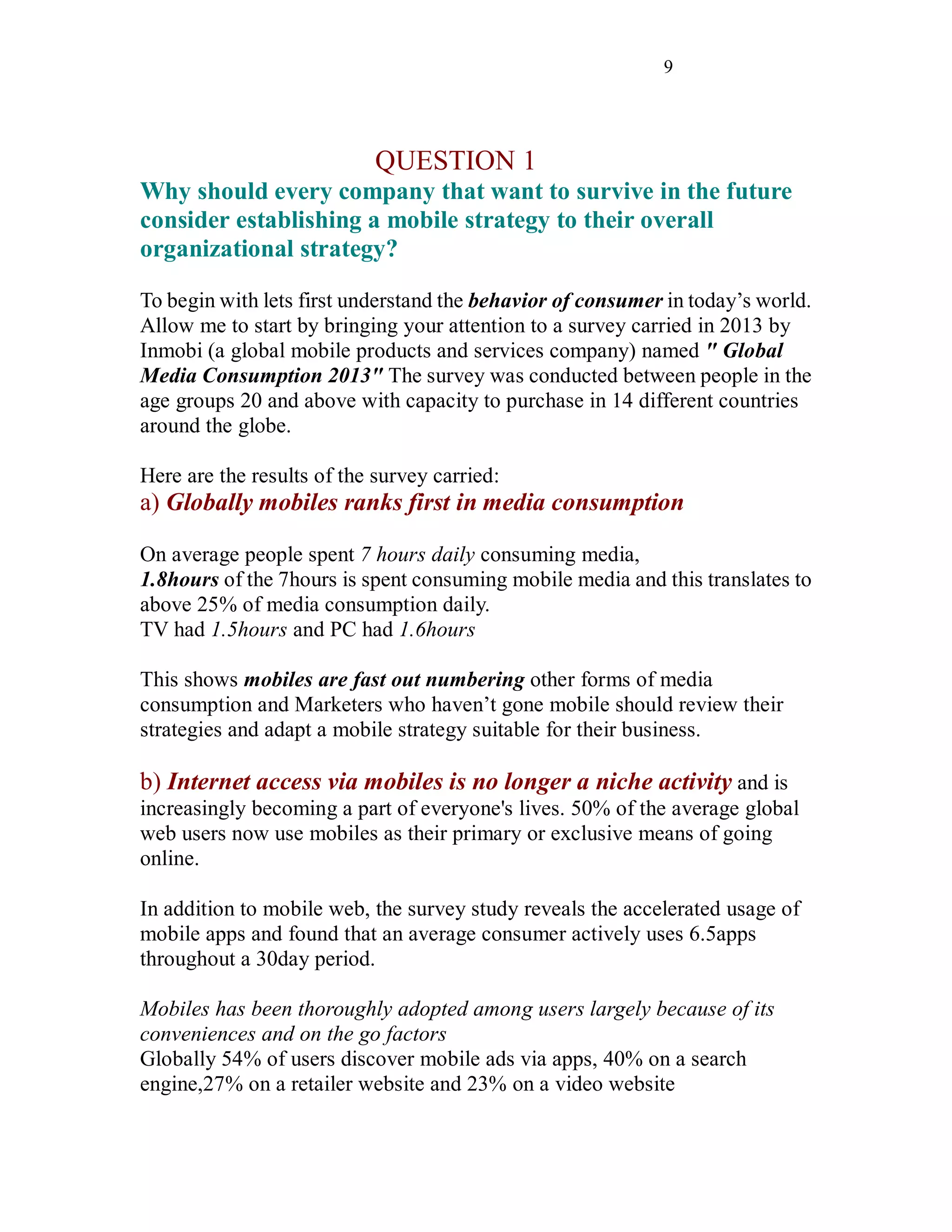 9
QUESTION 1
Why should every company that want to survive in the future
consider establishing a mobile strategy to their overall
organizational strategy?
To begin with lets first understand the behavior of consumer in today’s world.
Allow me to start by bringing your attention to a survey carried in 2013 by
Inmobi (a global mobile products and services company) named " Global
Media Consumption 2013" The survey was conducted between people in the
age groups 20 and above with capacity to purchase in 14 different countries
around the globe.
Here are the results of the survey carried:
a) Globally mobiles ranks first in media consumption
On average people spent 7 hours daily consuming media,
1.8hours of the 7hours is spent consuming mobile media and this translates to
above 25% of media consumption daily.
TV had 1.5hours and PC had 1.6hours
This shows mobiles are fast out numbering other forms of media
consumption and Marketers who haven’t gone mobile should review their
strategies and adapt a mobile strategy suitable for their business.
b) Internet access via mobiles is no longer a niche activity and is
increasingly becoming a part of everyone's lives. 50% of the average global
web users now use mobiles as their primary or exclusive means of going
online.
In addition to mobile web, the survey study reveals the accelerated usage of
mobile apps and found that an average consumer actively uses 6.5apps
throughout a 30day period.
Mobiles has been thoroughly adopted among users largely because of its
conveniences and on the go factors
Globally 54% of users discover mobile ads via apps, 40% on a search
engine,27% on a retailer website and 23% on a video website
 