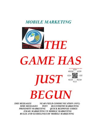 MOBILE MARKETING
THE
GAME HAS
JUST
BEGUNSMS MESSAGES NEAR FIELD COMMUNICATION (NFC)
MMS MESSAGES WIFI BLUETOOTH MARKETING
PROXIMITY MARKETING QUICK RESPONSE CODES
EMAIL MARKETING VS MOBILE MARKETING
RULES AND GUIDELINES OF MOBILE MARKETING
 