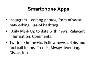 Smartphone Apps

• Instagram – editing photos, form of social
  networking, use of hashtags.
• Daily Mail- Up to date with news, Relevant
  information, Comments.
• Twitter- On the Go, Follow news celebs and
  football teams, Trends, Always tweeting,
  Discussion,
 