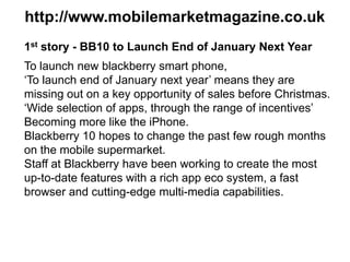 http://www.mobilemarketmagazine.co.uk
1st story - BB10 to Launch End of January Next Year
To launch new blackberry smart phone,
‘To launch end of January next year’ means they are
missing out on a key opportunity of sales before Christmas.
‘Wide selection of apps, through the range of incentives’
Becoming more like the iPhone.
Blackberry 10 hopes to change the past few rough months
on the mobile supermarket.
Staff at Blackberry have been working to create the most
up-to-date features with a rich app eco system, a fast
browser and cutting-edge multi-media capabilities.
 