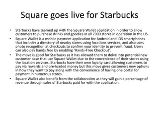 Square goes live for Starbucks
•   Starbucks have teamed up with the Square Wallet application in order to allow
    customers to purchase drinks and goodies in all 7000 stores in operation in the US.
•   Square Wallet is a mobile payment application for Android and iOS smartphones
    that includes a directory of nearby stores using locations services, and also uses
    photo recognition at checkouts to confirm your identity to prevent fraud. Users
    can also pay hands free by enabling ‘Hands-Free Checkout’.
•   The move is good for Starbucks as it has allowed them to delve into potential new
    customer base that use Square Wallet due to the convenience of their stores using
    the location services. Starbucks have their own loyalty card allowing customers to
    pay via rewards and pre-loaded money but this move gives customers new options
    in how they want to pay along with the convenience of having one portal for
    payment in numerous stores.
•   Square Wallet also benefit from the collaboration as they will gain a percentage of
    revenue through sales of Starbucks paid for with the application.
 