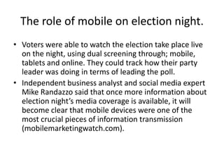 The role of mobile on election night.
• Voters were able to watch the election take place live
  on the night, using dual screening through; mobile,
  tablets and online. They could track how their party
  leader was doing in terms of leading the poll.
• Independent business analyst and social media expert
  Mike Randazzo said that once more information about
  election night’s media coverage is available, it will
  become clear that mobile devices were one of the
  most crucial pieces of information transmission
  (mobilemarketingwatch.com).
 