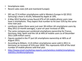 • Smartphone stats
• Recent sales stats (UK and mainland Europe):

• IDC say 27.4 million smartphones sold in Western Europe in Q2 2012.
  Samsung's share is 43.6%, followed by Apple at 19%.
• A May 2012 YouGov survey found 47% of UK mobile phone users now
  have a smartphone. They expect that number to hit over 55% by the same
  time next year.
• comScore reckon there were just over 28 million UK smartphone users by
  May 2012 (3-month average), a year-on-year increase of 38%.
• The same company put combined smartphone ownership for France,
  Germany, Italy, Spain and the UK at 44% of mobile users as of December
  2011 (104 million users).
• Figures quoted in the FT put UK smartphone ownership at 46% as of
  August 2011.
• According to Bitkom, 11.8 million smartphones were sold in 2011 in
  Germany, an increase of 31% over 2010. This represents 43% of the total
  number of mobile phones sold that year.
• http://www.email-marketing-reports.com/wireless-mobile/smartphone-
  statistics.htm#smartphones
 