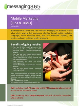 Mobile Marketing  [Tips & Tricks] February 2011 Businesses of all shapes and sizes love text messaging for its ability to play a key role in wowing their customers, whether through mobile marketing campaigns, direct response sales, pre- and after-sales support, self-service, and even customer loyalty programs. Benefits of going mobile: ,[object Object]