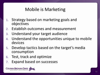 Mobile is Marketing Strategy based on marketing goals and objectivesEstablish outcomes and measurementUnderstand your target audienceUnderstand the opportunities unique to mobile devicesDevelop tactics based on the target’s media consumptionTest, track and optimizeExpand based on successes12