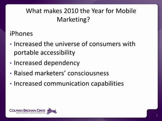 What makes 2010 the Year for Mobile Marketing? iPhonesIncreased the universe of consumers with portable accessibilityIncreased dependencyRaised marketers’ consciousnessIncreased communication capabilities2