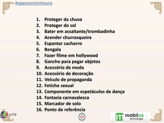 #appsmontanhauna
1. Proteger da chuva
2. Proteger do sol
3. Bater em assaltante/trombadinha
4. Acender churrasqueira
5. Espantar cachorro
6. Bengala
7. Fazer filme em hollywood
8. Gancho para pegar objetos
9. Acessório de moda
10. Acessório de decoração
11. Veículo de propaganda
12. Fetiche sexual
13. Componente em espetáculos de dança
14. Fantasia carnavalesca
15. Marcador de solo
16. Ponto de referência
 