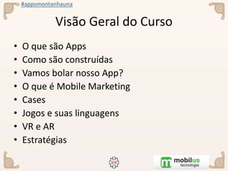 #appsmontanhauna
Visão Geral do Curso
• O que são Apps
• Como são construídas
• Vamos bolar nosso App?
• O que é Mobile Marketing
• Cases
• Jogos e suas linguagens
• VR e AR
• Estratégias
 
